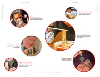 14 15
P L AY = WO R K
ISSUENo.2
I’MNOTTHECREATIVETYPE
Chindōgu are not propaganda
They are innocent and made with
pure intentions.
Chindōgu are without prejudice
Everyone should have an equal
chance to enjoy a Chindōgu.
A Chindōgu must exist
A Chindōgu must be something
that you can hold in your hands.
Chindōgu cannot be patented
Chindōgu cannot be copyrighted
or patented. They are meant to be
shared with the world.
Chindōgu are never taboo
Chindōgu must adhere to
society’s basic standards.
Humor is not the sole reason
Even though Chindōgu are inherently
ridiculous, they are still created to
solve a problem.
Thanks to mentalfloss.com for teaching us about Chindōgu. Images from the internet.
CHINDŌGU
 