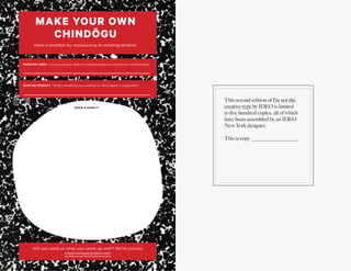 16
P L AY = WO R K
This second edition of I’m not the
creative type by IDEO is limited
to five hundred copies, all of which
have been assembled by an IDEO
New York designer.
This is copy _________________
EVERYDAY NEED - Look around you. What’s frustrating people or making them uncomfortable?
MAKE YOUR OWN
CHINDŌGU
Solve a problem by repurposing an existing product.
EXISTING PRODUCT - What’s something you could buy at Home Depot or a gag shop?
Will you send us what you came up with? We’re curious:
creativetype@ideo.com
DRAW & NAME IT
 