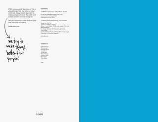 IDEO (pronounced “eye-dee-oh”) is a
global design firm that takes a human-
centered, design-based approach to
helping organizations in the public and
private sectors innovate and grow.
We were founded in 1991 with the faith
that everyone is creative.
www.ideo.com
THANKS TO
Fedor Novikov
Petr Novikov
Brendan Boyle
Joe Wilcox
Tim Brown
Stuart Brown
Ashlea Powell
Ben Swire
Chris Milne
T&B
COLOPHON
I’m not the creative type – “Play=Work”. Zine #2
Printed & assembled at IDEO New York
Limited edition of about 500
Published on 10.14.2015
Curated by Bailey Richardson & Thom Huxtable
Design by IDEO NY
Typeset in Gotham, Calibre
Cover: French Paper. 100lb cover weight. Pop-tone
Blue Raspberry
Fly Sheet: Mohawk VIA Smooth Bright White,
Fibre. 24lb.
Interior: Mohawk Paper. 24lb & 28lb writing weight.
Superfine in Ultrawhite Eggshell
zine.ideo.com
 