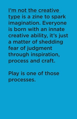 I’m not the creative
type is a zine to spark
imagination. Everyone
is born with an innate
creative ability, it’s just
a matter of shedding
fear of judgment
through inspiration,
process and craft.
Play is one of those
processes.
 