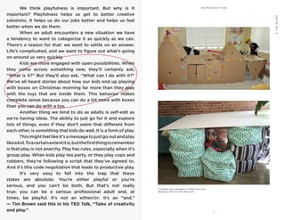 1
P L AY = WO R K
ISSUENo.2
I’MNOTTHECREATIVETYPE I N T R O D U C T I O N	 We think playfulness is important. But why is it
important? Playfulness helps us get to better creative
solutions. It helps us do our jobs better and helps us feel
better when we do them.
	 When an adult encounters a new situation we have
a tendency to want to categorize it as quickly as we can.
There’s a reason for that: we want to settle on an answer.
Life’s complicated, and we want to figure out what’s going
on around us very quickly.
	 Kids are more engaged with open possibilities. When
they come across something new, they’ll certainly ask,
“What is it?” But they’ll also ask, “What can I do with it?”
We’ve all heard stories about how our kids end up playing
with boxes on Christmas morning far more than they play
with the toys that are inside them. This behavior makes
complete sense because you can do a lot more with boxes
than you can do with a toy.
	 Another thing we tend to do as adults is self-edit as
we’re having ideas. The ability to just go for it and explore
lots of things, even if they don’t seem that different from
each other, is something that kids do well. It is a form of play.
	 Thismightfeellikeit’samessagetojustgooutandplay
likeakid.Toacertainextentitis,butthefirstthingtoremember
is that play is not anarchy. Play has rules, especially when it’s
group play. When kids play tea party, or they play cops and
robbers, they’re following a script that they’ve agreed to.
And it’s this code negotiation that leads to productive play.
	 It’s very easy to fall into the trap that these
states are absolute. You’re either playful or you’re
serious, and you can’t be both. But that’s not really
true: you can be a serious professional adult and, at
times, be playful. It’s not an either/or; it’s an “and.”
— Tim Brown said this in his TED Talk, “Tales of creativity
and play.”
A nephew and a daughter of IDEO New York
designers with the forts they built.
 