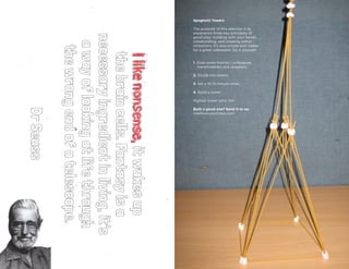 8 9
T YG E R S H A R KP L AY = WO R K
ISSUENo.2
I’MNOTTHECREATIVETYPE
Ilikenonsense,itwakesup
thebraincells.Fantasyisa
necessaryingredientinliving,it's
awayoflookingatlifethrough
thewrongendofatelescope.
DrSeuss
Spaghetti Towers
The purpose of this exercise is to
experience three key principles of
good play: building with your hands,
collaborating, and creating within
limitations. It’s also simple and makes
for a great icebreaker. Do it yourself:
1. Grab some friends / colleagues,
marshmallows and spaghetti.
2. Divide into teams.
3. Set a 10-15 minute timer.
4. Build a tower.
Highest tower wins. Go!
Built a good one? Send it to us:
creativetype@ideo.com
 