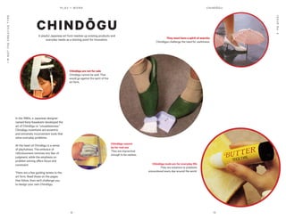 12 13
P L AY = WO R K
ISSUENo.2
I’MNOTTHECREATIVETYPE
In the 1980s, a Japanese designer
named Kenji Kawakami developed the
art of Chindōgu or “unuselessness.”
Chindōgu inventions are eccentric
and extremely inconvenient tools that
solve everyday problems.
At the heart of Chindōgu is a sense
of playfulness. The embrace of
ridiculousness removes any fear of
judgment, while the emphasis on
problem solving offers focus and
constraint.
There are a few guiding tenets to the
art form. Read those on the pages
that follow, then we’ll challenge you
to design your own Chindōgu.
A playful Japanese art form mashes up existing products and
everyday needs as a starting point for innovation.
CHINDŌGU
Chindōgu tools are for everyday life
They are solutions to problems
encountered every day around the world.
Chindōgu are not for sale
Chindōgu cannot be sold. That
would go against the spirit of the
art form.
They must have a spirit of anarchy
Chindōgus challenge the need for usefulness.
Chindōgu cannot
be for real use
They are impractical
enough to be useless.
CHINDŌGU
 