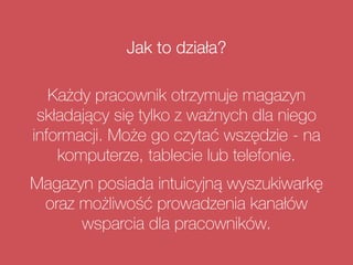 Jak to działa?
Każdy pracownik otrzymuje magazyn
składający się tylko z ważnych dla niego
informacji. Może go czytać wszędzie - na
komputerze, tablecie lub telefonie.
Magazyn posiada intuicyjną wyszukiwarkę
oraz możliwość prowadzenia kanałów
wsparcia dla pracowników.
 