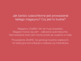 Jak bardzo czasochłonne jest prowadzenie
takiego magazynu? Czy jest to trudne?
Magazynu ZineINC nikt nie musi prowadzić.  
Magazyn tworzy się sam - całkowicie automatycznie.
Wprowadzanie treści jest równie proste jak wysłanie e-maila.
Prowadzenie ZineINC nie generuje kosztów większych,  
niż tradycyjna komunikacja e-mailowa czy intranetowa.
 