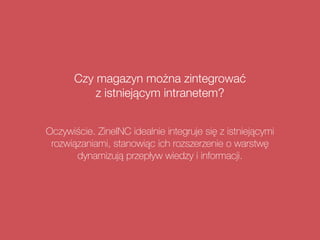 Czy magazyn można zintegrować  
z istniejącym intranetem?
Oczywiście. ZineINC idealnie integruje się z istniejącymi
rozwiązaniami, stanowiąc ich rozszerzenie o warstwę
dynamizują przepływ wiedzy i informacji.
 