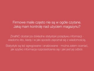 Firmowe maile często nie są w ogóle czytane.
Jaką mam kontrolę nad użyciem magazynu?
ZineINC dostarcza dokładne statystyki przepływu informacji -
wiadomo kto, kiedy i w jaki sposób zapoznał się z wiadomością.
Statystyki są też agregowane i analizowane - można zatem oceniać,
jak szybko informacja rozprzestrzenia się i jaki jest jej odbiór.
 