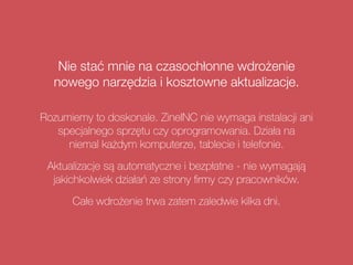 Nie stać mnie na czasochłonne wdrożenie
nowego narzędzia i kosztowne aktualizacje.
Rozumiemy to doskonale. ZineINC nie wymaga instalacji ani
specjalnego sprzętu czy oprogramowania. Działa na  
niemal każdym komputerze, tablecie i telefonie.
Aktualizacje są automatyczne i bezpłatne - nie wymagają
jakichkolwiek działań ze strony ﬁrmy czy pracowników.
Całe wdrożenie trwa zatem zaledwie kilka dni.
 