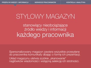 PRZEPŁYW WIEDZY I INFORMACJI WSPARCIE PRACOWNIKÓW KONTROLA I ANALITYKA
STYLOWY MAGAZYN
stanowiący nieobciążające  
źródło wiedzy i informacji  
każdego pracownika
Spersonalizowany magazyn zawiera wszystkie przesyłane
do pracownika komunikaty dbając o formę ich prezentacji.
Układ magazynu ułatwia szybkie „skanowanie”  
nagłówków wiadomości i wstępną selekcję ich istotności.
 