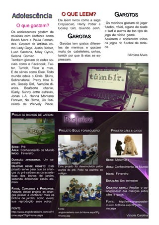 O QU E LE E M ?                                   G AROTOS
                                           Ele leem livros como a saga
                                                                          Os meninos gostam de jogar
    O que gostam?                          Crepúsculo, Harry Potter e
                                           Gossip Girl, Querido Jonh.    futebol, vôlei, alguns de skate
Os adolescentes gostam de                                                e surf e outros de too tipo de
músicas com cantores como
Bruno Mars e Paula Fernan-
                                                   GARO TAS              jogo de vídeo game.
                                                                         Assistem e comentam todos
des. Gostam de artistas co-                 Garotas tem gostos diferen- os jogos de futebol da roda-
mo Lady Gaga, Justin Bieber,               tes de meninos e gostam da.
Luan Santana, Miley Cyrus,                 muito de cabeleleiro, unhas,
Selena Gomez.                              tumblr por que lá elas se ex-                   Bárbara Alves
Também gostam de redes so-                 pressam.
ciais como o Facebook, Twi-
ter, Tumblr, Flickr e msn.
E de séries como Glee, Todo
mundo odeia o Chris, Skins,
Sobrenatural, Pretty little li-
ars, Gossip Girl, Vampire di-
aries. Boa!sorte charlie,
ICarly, Sunny entre estrelas,
Jonas L.A, Hanna Montana
Forever, No Ritmo, Os feiti-
ceiros de Wervely Place.

P ROJ E TO BI CH OS DE J ARDI M


                                           P ROJ E TO B OLO FORM I G U E I RO           P ROJ E TO CÃE S E G ATOS


SÉRIE: Pré
ÁREA: Conhecimento              de Mundo
INÍCIO: Fevereiro

D URAÇÃO                    : Um se-
           A P R O X I MA D A                                                     S É RI E :    Maternal I
mestre
OBJETIVO   DESSE PROJETO: Este   Este projeto foi desenvolvido pelos              Á RE A:       Conhecimento de Mundo
projeto serve para que as crian- alunos do pré. Feito na cozinha do
ças do pré saibam as caracterís- colégio.                                         I NÍ CI O :   Fevereiro
ticas dos bichos de jardim,
sabendo diferenciar esses ani-                                                                     Um semestre
mais.                                                                             D URAÇÃO :

FATOS, CONCEITOS        E   PRINCÍPIOS:                                           OBJETIVO GERAL: Ampliar o co-
Através desse projeto as crian-                                                   nhecimento das crianças sobre
ças passar a conhecer mais os                                                     cães e gatos.
bichos de jardim, como vivem,
sua reprodução entre outros.                                                      F ON TE :  http://www.anglobrasilei-
                                                                                  ro.com.br/Home.aspx?Pg=Ho-
F O N TE :                                 Fonte:                                 me.aspx
http://www.anglobrasileiro.com.br/H        .anglobrasileiro.com.br/Home.aspx?Pg
ome.aspx?Pg=Home.aspx                      =Home.asp                                                    Vi ctori a Ca rol i n a
 