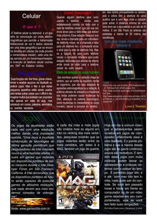 Como funciona?                          etc. Isso ocorre principalmente no cérebro,
            Celular                             Quando alguém telefona para outro              pois o crânio tem a abertura do canal
                                                                                               auditivo que é uma área onde a radiação
                                                usando o telefone celular, está
             O que é ?
                                                estabelecendo contato via rádio com a          pode entrar. A distância mínima de uma
                                                rede de telefonia celular, que por sua vez     torre deve ser o equivalente a um raio de 50
                                                envia sinais para a rádio-base que estiver     metros. E em São Paulo as antenas são
 O Telefone celular ou telemóvel é um apa-                                                     estaladas a menos de 50 metros das
relho de comunicação por ondas electro-         mais próxima. Essa estação base,por sua
                                                vez, envia a chamada para um comutador         residências.
magnéticas que permite a transmissão                                                             Um dos mais moderno:
bidireccional de voz e dados utizáveis          de telefonia móvel, se a chamada é feita
em uma área geográfica que se encon-            para um telefone fixo, o comutador envia              I ph on e 4
tra dividida em células (de onde provém         o sinal para a rede de telefonia fixa. Mas
a nomenclatura celular), cada uma de-           se a ligação for para outro telefone
las servida por um transmissor/receptor.        celular, o comutador direciona para outra
A invenção do telefone celular ocorreu          estação rádio-base que através da antena
em 1 947 no Estados Unidos.                     emite sinais de rádio para o telefone
                                                celular do outro usuário.
       Para que serve?                          Efei to d a rad i ação n o corpo h u m an o
 Suas funções são: tirarfotos, gravarvídeos,     Isso acontece quando a radiação chega ao
enviar e receber arquivos via bluetooth ou      cérebro, que vai contra ao equilíbrio normal   Fontes:
praticar jogos. Mas o fato é que esses          do organismo, que não está adaptado às         http://intra.vila.com.br/sites_2002a/urbana/caio
pequenos aparelhos estão sendo usados           agressões eletromagnéticas ou a radiação. A    _jt/..%5Ccaio%20_b%5Ccelular.htm
                                                potência elevada da radiação e a freqüência    http://www.oocities.org/br/abe_51 51 ipts2/trabal
para tantas outras coisas que o difícil é não   das ondas poderiam causar mudanças no
                                                                                               ho7.htm
imaginarmuitosque poderiam serpropostos                                                        http://www.educarede.org.br/educa/index.cfm?p
não apenas em salas de aula, mas                DNA, alteração do sistema imunológico,         g=internet_e_cia.informatica_principal&id_inf_e
                                                como mudanças no metabolismo do corpo          scola=780
sobretudo em cursos, palestras, seminários      humano, câncer e tumores no cérebro,                                    LUAN E TAMIRES
ou eventos escolares.

            Jogos                                                                               Um mau para a saúde

 Os jogos da atualidade estão                   A cada dia mais e mais jogos                    Hoje em dia e comum crian-
 cada vez com uma resolução                     são criados mas so alguns en-                   ças e adolescentes serem
 melhor dando uma impressão                     trão no ranking dos mais vendi-                 viciados em jogos de com-
 realista. "Uma nova e inusitada                dos, pesquisas mostrão que os                   putador, infelizmente essa é
 combinação de tecnologias de                   jogos violentos estão entre os                  uma realidade. E o grande pro-
 última geração permitiram que                  mais vendidos, um deles é o                     blema e que a maioria desses
 pesquisadores da Intel criassem                MAG, tambem um jogo de guerra.                  jogos são de guerra (violência),
 novos e ultrarrealistas efeitos vi­                                                            poucos são recreativos. E tam-
 suais em games que rodavam                                                                     bém esses jogos com muita
 em dispositivos portáteis de bai­                                                              violência podem deixar os
 xo consumo durante o Intel Deve­                                                               adolescentes e crianças vio-
 loper Fórum em São Francisco,                                                                  lentos com o passar do tem-
 Califórnia. A Intel demonstrou que                                                             po. É permitido jogar sim, e
 os dispositivos portáteis do futu­                                                             é até bom mas tido tem li-
 ro serão capazes de executar                                                                   mite, nada pode sair do con-
 games de altíssima resolução,                                                                  trole. Se você tem passado
 que nada devem aos mais mo­                                                                    horas e horas em frente ao
 dernos consoles de videoga­                                                                    computador ou de um video
 me".                                                                                           game repense em seu com-
                                                                                                portamento, veja se você
                                                                                                tem feito suas obrigações.
 fonte: www.gamevicio.com.br                                                                    VICTORIA CAROLINA E H ENRIQUE LOPES
 