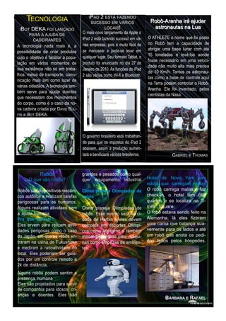 T
dffsdfsdfE C N O L O G I A                 I P AD 2 E S TÁ F AZE N D O
                                             S U CE S S O E M VÁRI O S            Rob ô-Ara n h a i rá a j u d a r
  I B O T D E KA F O I LAN ÇAD O                      LO CAI S !                   a stron a u ta s n a Lu a
         P ARA A AJ U D A D E          O mais novo lançamento da Apple o
            CAD E I RAN TE S           iPad 2 está fazendo sucesso em vá-        O ATHLETE o nome que foi posto
 A tecnologia nada mais é, a           rias empresas, pois é muito fácil de      no Robô tem a capacidade de
 possibilidade de criar produtos       se manusear e pode-se levar em            abrigar uma base lunar com até
 cujo o objetivo é facilitar a popu-   qualquer lugar. Seu formato Tablet, o     1 5 toneladas e levá-los aonde
 lação em vários momentos de           produto foi anunciado no dia 27 de        fosse necessário em uma veloci-
 sua existência não só em traba-       Janeiro de 201 0. As funções do iPad      dade não muito alta mais precisa
 lhos, meios de transporte, comu-                                                de 1 0 Km/h. Tantos os astronau-
                                       2 são várias como Wi-fi e Bluetooth.      tas como a base de controle aqui
 nicação mais sim como lazer de                                                  na Terra podem controlar o Robô-
 várias cidadãos. A tecnologia tam-                                              Aranha. Ele foi inventado, pelos
 bém serve para ajudar doentes                                                   cientistas da Nasa.
 que necessitam dos movimentos
 do corpo, como é o caso da no-
 va cadeira criada por D AVID B UL-
 FIN a I B OT DEKA.



                                       O governo brasileiro está trabalhan-
                                       do para que os impostos do iPad 2
                                       abaixem, assim a produção aumen-
                                       tará e benificiará várioas brasileiros.                G ABRIEL E THOMAS


            Robôs                      grandes e pesados como qual-
       O que são robôs?                quer equipamento industrial Hotel de Nova York tem
                                                                      robôs que carregam malas
 Robôs são dispositivos mecâni-        China planeja Olimpíadas de O robô carrega malas e faz
 cos autônos e realizam tarefas        robôs                          check-in, o hotel tem 669
 perigoosas para os humanos.                                          quartos e se localiza na Ti-
 Alguns realizam atividaes sem         China planeja Olimpíadas de mes Square.
 a ajuda humana.                       robôs. Esse evento será na ci- O robô estava sendo feito na
 Pra que servem?                       dade de Harbin e eles devem Alemanha, lá eles fizeram
 Eles ervem para relizam ativi-        competir em esportes Olimpi- uma cama que balança sua-
 dades perigosas como o caso           cos como Atletismo e também vemente para os lados e até
 do Japão, em que os robôs en-         modalidades feito para máqui- um robô que anota os pedi-
 traram na usina de Fukushima          nas como limpezas de ambien- dos feitos pelos hóspedes.
 e mediram a ratioatividade do         tes.
 local. Eles poderiam ser guia-
 dos por um controle remoto a
 2k de distância.
 Alguns robôs podem sentim a
 presença humana.
 Eles são projetados para servir
 de companhia para idosos, cri-
 anças e doentes. Eles são                                                                B ÁRBARA E R AF AE L
 