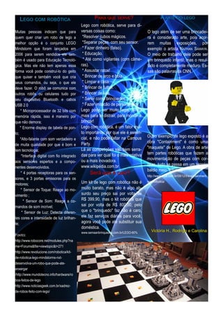 LE G O COM ROBÓTI CA                             P ARA QU E SE RVE ?                       A ARTE DO LE G O
                                            Lego com robótica, serve para di-
Muitas pessoas indicam que para             versas coisas como:                     O lego além de ser uma brincadei-
quem quer criar um robo de lego a            *Resolver cubos mágicos.               ra é considerado arte, pois acor-
melhor opção é o conjunto LEGO               *Separar peças, com seu sensor.        rem muitas exposições, por
Mindstorm que foram lançados em              * Fazer dinheiro (falso).              exemplo o artista N ATHAN S AWAYA.
2006 para serem vendidos ele tam-            * Educação.                            O meio de trabalho dele pode ser
bém é usado para Educação Tecnoló-           * Até como vigilantes (com câme-       um brinquedo infantil, mas o resul-
gica. Mas ele não tem apenas essa           ras).                                   tado é completamente maduro. Es-
forma você pode construí-lo do geito         * Assustar ratos!                      sas são palavras da CNN.
que quiser e também você que cria            * Brincar de arco e bola.
seus comandos, ou seja, o que ele            * Limpar a casa.
deve fazer. O robô se comunica com           * Brincar de futbol.
outros robôs ou celulares tudo por           * Brincar de luta.
seu dispositivo Bluetooth e cabos            * Servir como brinquedos.
USB 2.0                                      * Fazer imitacão de personagens.
    * Microprocessador de 32 bits com       Lego pode ser muito legal, ainda
memória rápida, isso é maneiro por          mais para te distrair, para montar e
que não demora;                             brincar!
    * Enorme display de tabela de pon-      Lego com robótica, é um fator mui-
to;                                         to importante, por que ele é essen-
    *Alto-falante com som verdadeiro e      cial, e não pode faltar na Campus       Outro exemplo de lego exposto é a
de muita qualidade por que é bom e          Party.                                  obra "Containment" é como uma
tem tecnologia;                             Lá as competições são bem serra-        "maquete" de Lego. A obra de arte
     *Interface digital com fio integrado   das para ver qual foi o mais criativa   tem partes robóticas que fazem a
aos sensores espertos e a compo-            ou a mais inovadora.                    movimentação de peças com cor-
nentes desenvolvidos.                       www.wikipédia.com.br                    reias, tudo se passa em um terreno
     * 4 portas receptoras para os sen-          S e rá q u e é ca ro?              baldio meio “futurista”.
                                                                                    http://www.uhull.com.br/08/1 2/the-containment-
sores, e 3 portas emissoras para os
motores;                                    Um kit de lego com robótica não é       lego-robotica/
     * Sensor de Toque: Reage ao mo-        muito barato, mas não é algo ab-
vimento ;                                   surdo seu preço sai por volta de
       * Sensor de Som: Reage a co-         R$ 399,90, mas o kit robótica que
mandos de som incrível;                     sai por volta de R$ 800,00, pelo
      * Sensor de Luz: Detecta diferen-     que o "brinquedo" faz não é caro,
tes cores e intensidade de luz brilhan-     ele faz serviços diários para você,
te;                                         agora você pode até substituir sua
                                            doméstica.
                                            www.semaanbrinquedos.com.br/LEGO-60%       Vi ctóri a H . , Rod ri g o e Ca rol i n a
FON TES:
http://www.robocore.net/modules.php?na
me=Forums&file=viewtopic&t=271
http://www.revolucione.com/robotica/kit-
de-robotica-lego-mindstorms-nxt-
desenvolva-um-robo-que-pode-ate-
enxergar
/http://www.mundotecno.info/hardware/ro
bos-feitos-de-lego
http://www.noticiasgeek.com.br/xadrez-
de-robos-feito-com-lego/
 