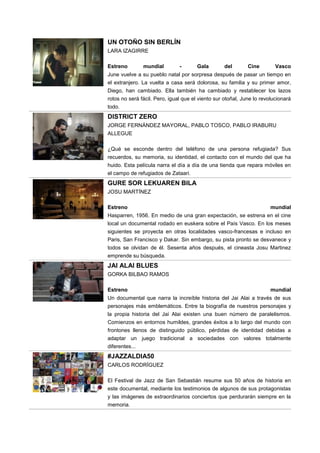 UN OTOÑO SIN BERLÍN
LARA IZAGIRRE
Estreno mundial - Gala del Cine Vasco
June vuelve a su pueblo natal por sorpresa después de pasar un tiempo en
el extranjero. La vuelta a casa será dolorosa, su familia y su primer amor,
Diego, han cambiado. Ella también ha cambiado y restablecer los lazos
rotos no será fácil. Pero, igual que el viento sur otoñal, June lo revolucionará
todo.
DISTRICT ZERO
JORGE FERNÁNDEZ MAYORAL, PABLO TOSCO, PABLO IRABURU
ALLEGUE
¿Qué se esconde dentro del teléfono de una persona refugiada? Sus
recuerdos, su memoria, su identidad, el contacto con el mundo del que ha
huido. Esta película narra el día a día de una tienda que repara móviles en
el campo de refugiados de Zataari.
GURE SOR LEKUAREN BILA
JOSU MARTÍNEZ
Estreno mundial
Hasparren, 1956. En medio de una gran expectación, se estrena en el cine
local un documental rodado en euskera sobre el País Vasco. En los meses
siguientes se proyecta en otras localidades vasco-francesas e incluso en
Paris, San Francisco y Dakar. Sin embargo, su pista pronto se desvanece y
todos se olvidan de él. Sesenta años después, el cineasta Josu Martinez
emprende su búsqueda.
JAI ALAI BLUES
GORKA BILBAO RAMOS
Estreno mundial
Un documental que narra la increíble historia del Jai Alai a través de sus
personajes más emblemáticos. Entre la biografía de nuestros personajes y
la propia historia del Jai Alai existen una buen número de paralelismos.
Comienzos en entornos humildes, grandes éxitos a lo largo del mundo con
frontones llenos de distinguido público, pérdidas de identidad debidas a
adaptar un juego tradicional a sociedades con valores totalmente
diferentes...
#JAZZALDIA50
CARLOS RODRÍGUEZ
El Festival de Jazz de San Sebastián resume sus 50 años de historia en
este documental, mediante los testimonios de algunos de sus protagonistas
y las imágenes de extraordinarios conciertos que perdurarán siempre en la
memoria.
 