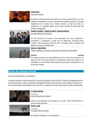POS ESO
SAM ORTI MARTI
El debut en el largometraje del director de cine de animación Sam. La Trini,
bailaora mundialmente conocida, abandona los tablaos sumida en una gran
depresión tras la muerte de su marido. Damián, su hijo de 8 años, es
poseído por un malévolo diablo, que le hace cometer las fechorías más
crueles y sangrientas.
SANCTUAIRE / SANCTUARY (SANTUARIO)
OLIVIER MASSET-DEPASSE
Un film que pone en escena a dos adversarios que van a aprender a
conocerse y a respetarse, a pesar de sus diferencias: Domingo Iturbe,
"Txomin", jefe del aparato militar de ETA, y Grégoire Fortin, consejero del
Ministro de Justicia de Mitterrand.
WALLS (MUROS)
PABLO IRABURU ALLEGUE, MIGUELTXO MOLINA AYESTARÁN
Estreno mundial
El mundo está cada vez más dividido por muros. Hay seres humanos a un
lado y al otro. No hay que discutir si su existencia es absurda o lógica, si es
inevitable o no, sino mostrar que las personas que están a cada lado son, en
lo esencial, iguales.
Cortos del catálogo Kimuak
(solo para profesionales y acreditados)
La sección también incluirá la selección de cortos del programa Kimuak 2015, iniciativa del Departamento de
Cultura del Gobierno Vasco y Euskadiko Filmategia-Filmoteca Vasca que tiene como objetivo la difusión de
los más destacados cortometrajes vascos del año. La selección Kimuak incluye este año siete cortometrajes.
5 SEGUNDOS
Cortometraje
DAVID GONZÁLEZ RUDIEZ
Carlos le ha preparado una sorpresa a su mujer. Hace días discutieron y
quiere pedirle disculpas.
DUELLUM
Cortometraje
TUCKER DÁVILA WOOD
Un duelo en el bosque, un día cualquiera.
 