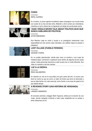FOXES
Cortometraje
MIKEL GURREA
En Londres, un joven agente inmobiliario debe compaginar una crucial venta
con cuidar de su hijo de diez años. Malcolm y Aron luchan por entenderse,
mientras un zorro urbano les va siguiendo a lo largo de una lluviosa noche.
I SAID I WOULD NEVER TALK ABOUT POLITICS (DIJE QUE
NUNCA HABLARÍA DE POLÍTICA)
Cortometraje
AITOR OÑEDERRA
Don Mariano viaja en avión y acude a un prestigioso restaurante cuya
especialidad son las carnes rojas naturales y de calidad, bajas en grasas y
colesterol.
LOST VILLAGE (PUEBLO PERDIDO)
Cortometraje
GEORGE TODRIA
En un pueblo abandonado, donde solo viven un hombre y una mujer de
mediana edad, comienzan a aparecer luces dentro de algunas de las casas
vacías. Cada personaje reacciona a este suceso de un modo diferente. Sus
vidas no volverán a ser las mismas.
LUZ A LA DERIVA
Cortometraje
IÑIGO SALABERRIA
En Islandia se vive en la oscuridad una gran parte del año. Lo bueno que
tiene la noche es que es como un telón de fondo que borra el decorado y
que te deja frente a lo más esencial, como frente a una hoja de papel en la
que debes dibujar.
A REVENGE STORY (UNA HISTORIA DE VENGANZA)
Cortometraje
LANDER CAMARERO
El conocido activista y blogger Mark Figueroa, dolido por la traición de una
mujer, decide vengarse invitando a toda mujer engañada por su pareja a
tener relaciones con él.
 