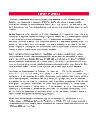 PREMIO ZINEMIRA
La maquilladora Karmele Soler recibirá este año el Premio Zinemira, otorgado por el Festival de San
Sebastián y las asociaciones de productores EPE/APV e IBAIA a la trayectoria de una personalidad
destacada del cine vasco. La entrega del Premio Zinemira tendrá lugar durante la Gala del Cine Vasco del
día 22 de septiembre en el Teatro Victoria Eugenia, con la premiere de la película de Lara Izagirre Un otoño
sin Berlín.
Karmele Soler nació en San Sebastián, hija de un futbolista profesional y una esteticista que le contagió su
atracción por el maquillaje. Empezó muy joven y tuvo grandes maestros. En su ciudad natal estudió Estética
y dos años después maquillaje profesional en Estudio 24 de Madrid con el maquillador Juan Pedro
Hernández. De la mano de Alfredo Landa consiguió ser meritoria de la maquilladora Romana González en la
película de José Luis Garci Sesión continua (1984). Más tarde se especializó en Maquillaje de Cine en la
Societé Française de Maquillage de París. Sus comienzos profesionales fueron en los entonces recientes
Estudios de Miramón de ETB, donde nunca ha dejado de trabajar.
Su primera experiencia cinematográfica como maquilladora fueron las primeras películas en euskera,
producidas por ETB en 1986: Hamaseigarrenean aidanez, de Andu Lertxundi, Ehun metro, de Alfonso
Ungría, y Zergatik Panpox, de Xabier Elorriaga. En 1988 llegó Ander eta Yul, de Ana Díez. Y en 1989 El
mejor de los tiempos, de Felipe Vega, fue su primera película fuera de casa. Siguió compaginando el cine
vasco con el nacional e internacional, maquillando en coproducciones con muchos países del mundo: Cabo
Verde, Marruecos, México, Colombia, Bolivia, Argentina, Italia, Noruega, Nepal, Portugal y Francia.
Ha trabajado con directores como: Iciar Bollaín en Hola, ¿estás sola? (1995), También la lluvia (2010),
Katmandú, un espejo en el cielo (2011) y El olivo (2015); Pedro Almodóvar en Hable con ella (2002) y La piel
que habito (2011); Julio Medem en Tierra (1996) y Los amantes del Círculo Polar (1998); Juanma Bajo Ulloa
en Alas de mariposa (1991), La madre muerta (1993), Airbag (1997) y Frágil (2004); Joaquín Oristrell en
Novios (1999), Sin vergüenza (2001) e Inconscientes (2004); Achero Mañas en Noviembre (2003) y Todo lo
que tú quieras (2010); Daniel Calparsoro en Salto al vacío (1995) y Combustión (2013); Daniel Sánchez
Arévalo en Azuloscurocasinegro (2006) y Primos (2011); Manuel Gutiérrez Aragón en Cosas que dejé en La
Habana (1997); Imanol Uribe en La carta esférica (2007); Pablo Malo en Lasa eta Zabala / Lasa y Zabala
(2014); Fernando González Molina en Palmeras en la nieve (2015). Y así hasta 54 películas en las que ha
sido responsable del departamento de maquillaje y peluquería.
Recibió varias nominaciones para los Premios Goya, por Noviembre en 2002, Inconscientes en 2003,
También la lluvia en 2009 y Lope, de Andrucha Waddington, en 2009. En 2012 se le concedió finalmente el
Goya por La piel que habito. También ha sido nominada en dos ocasiones para los premios Gaudí, por Lope
y The Frost (2009), de Ferran Audí.
 