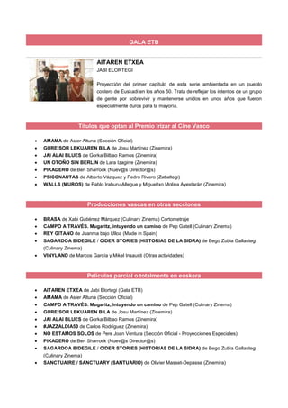 GALA ETB
AITAREN ETXEA
JABI ELORTEGI
Proyección del primer capítulo de esta serie ambientada en un pueblo
costero de Euskadi en los años 50. Trata de reflejar los intentos de un grupo
de gente por sobrevivir y mantenerse unidos en unos años que fueron
especialmente duros para la mayoría.
Títulos que optan al Premio Irizar al Cine Vasco
 AMAMA de Asier Altuna (Sección Oficial)
 GURE SOR LEKUAREN BILA de Josu Martínez (Zinemira)
 JAI ALAI BLUES de Gorka Bilbao Ramos (Zinemira)
 UN OTOÑO SIN BERLÍN de Lara Izagirre (Zinemira)
 PIKADERO de Ben Sharrock (Nuev@s Director@s)
 PSICONAUTAS de Alberto Vázquez y Pedro Rivero (Zabaltegi)
 WALLS (MUROS) de Pablo Iraburu Allegue y Migueltxo Molina Ayestarán (Zinemira)
Producciones vascas en otras secciones
 BRASA de Xabi Gutiérrez Márquez (Culinary Zinema) Cortometraje
 CAMPO A TRAVÉS. Mugaritz, intuyendo un camino de Pep Gatell (Culinary Zinema)
 REY GITANO de Juanma bajo Ulloa (Made in Spain)
 SAGARDOA BIDEGILE / CIDER STORIES (HISTORIAS DE LA SIDRA) de Bego Zubia Gallastegi
(Culinary Zinema)
 VINYLAND de Marcos García y Mikel Insausti (Otras actividades)
Películas parcial o totalmente en euskera
 AITAREN ETXEA de Jabi Elortegi (Gala ETB)
 AMAMA de Asier Altuna (Sección Oficial)
 CAMPO A TRAVÉS. Mugaritz, intuyendo un camino de Pep Gatell (Culinary Zinema)
 GURE SOR LEKUAREN BILA de Josu Martínez (Zinemira)
 JAI ALAI BLUES de Gorka Bilbao Ramos (Zinemira)
 #JAZZALDIA50 de Carlos Rodríguez (Zinemira)
 NO ESTAMOS SOLOS de Pere Joan Ventura (Sección Oficial - Proyecciones Especiales)
 PIKADERO de Ben Sharrock (Nuev@s Director@s)
 SAGARDOA BIDEGILE / CIDER STORIES (HISTORIAS DE LA SIDRA) de Bego Zubia Gallastegi
(Culinary Zinema)
 SANCTUAIRE / SANCTUARY (SANTUARIO) de Olivier Masset-Depasse (Zinemira)
 