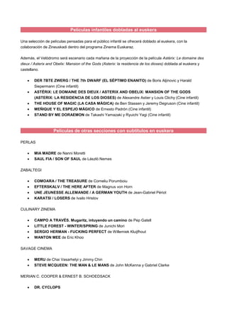 Películas infantiles dobladas al euskera
Una selección de películas pensadas para el público infantil se ofrecerá doblado al euskera, con la
colaboración de Zineuskadi dentro del programa Zinema Euskaraz.
Además, el Velódromo será escenario cada mañana de la proyección de la película Astérix: Le domaine des
dieux / Asterix and Obelix: Mansion of the Gods (Asterix: la residencia de los dioses) doblada al euskera y
castellano.
 DER 7BTE ZWERG / THE 7th DWARF (EL SÉPTIMO ENANITO) de Boris Aljinovic y Harald
Siepermann (Cine infantil)
 ASTÉRIX: LE DOMAINE DES DIEUX / ASTERIX AND OBELIX: MANSION OF THE GODS
(ASTERIX: LA RESIDENCIA DE LOS DIOSES) de Alexandre Astier y Louis Clichy (Cine infantil)
 THE HOUSE OF MAGIC (LA CASA MÁGICA) de Ben Stassen y Jeremy Degruson (Cine infantil)
 MEÑIQUE Y EL ESPEJO MÁGICO de Ernesto Padrón (Cine infantil)
 STAND BY ME DORAEMON de Takashi Yamazaki y Ryuichi Yagi (Cine infantil)
Películas de otras secciones con subtítulos en euskera
PERLAS
 MIA MADRE de Nanni Moretti
 SAUL FIA / SON OF SAUL de László Nemes
ZABALTEGI
 COMOARA / THE TREASURE de Corneliu Porumboiu
 EFTERSKALV / THE HERE AFTER de Magnus von Horn
 UNE JEUNESSE ALLEMANDE / A GERMAN YOUTH de Jean-Gabriel Périot
 KARATSI / LOSERS de Ivailo Hristov
CULINARY ZINEMA
 CAMPO A TRAVÉS. Mugaritz, intuyendo un camino de Pep Gatell
 LITTLE FOREST - WINTER/SPRING de Junichi Mori
 SERGIO HERMAN - FUCKING PERFECT de Willemiek Kluijfhout
 WANTON MEE de Eric Khoo
SAVAGE CINEMA
 MERU de Chai Vasarhelyi y Jimmy Chin
 STEVE MCQUEEN: THE MAN & LE MANS de John McKenna y Gabriel Clarke
MERIAN C. COOPER & ERNEST B. SCHOEDSACK
 DR. CYCLOPS
 