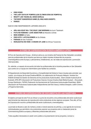 KING KONG
 THE LAST DAYS OF POMPEII (LOS ÚLTIMOS DÍAS DE POMPEYA)
 MIGHTY JOE YOUNG (EL GRAN GORILA)
 THE MOST DANGEROUS GAME (EL MALVADO ZAROFF)
 RANGO
NUEVO CINE INDEPENDIENTE JAPONÉS 2000-2015
 ARU ASA SOUP WA / THE SOUP, ONE MORNING de Izumi Takahashi
 FUYU NO KEMONO / LOVE ADDICTION de Nobuteru Uchida
 MISS ZOMBIE de Sabu
 OSOI HITO / LATE BLOOMER de Go Shibata
 PARADE de Isao Yukisada
 ROKUGATSU NO HEBI / A SNAKE OF JUNE de Shinya Tsukamoto
IV FORO DE COPRODUCCIÓN EUROPA-AMÉRICA LATINA
El Foro de Coproducción Europa - América Latina es una iniciativa del Festival de San Sebastián concebida
para los profesionales de la industria que tiene por objeto impulsar el desarrollo de proyectos
cinematográficos entre Europa y Latinoamérica, fortaleciendo, así, las redes de coproducción y promoción
internacionales.
Es, además, un espacio de encuentro de todos los profesionales de la industria presentes en San Sebastián
que cuenta con un equipo de matchmakers para facilitar los contactos.
El Departamento de Desarrollo Económico y Competitividad del Gobierno Vasco impulsa esta actividad, que
cuenta con el apoyo de Europa Creativa-MEDIA y la colaboración de Producers Network, Ventana Sur,
EGEDA (Entidad de Gestión de Derechos de los productores Audiovisuales) , Eiken (Clúster Audiovisual de
Euskadi), EPE-APV (Asociación de Productores Vascos), Europa Creativa Desk Media Esukadi – Zineuskadi,
Europa Distribution, FAPAE (Federación de Asociaciones de Productores Audiovisuales Españoles), IBAIA
(Asociación de Productoras Audiovisuales Independientes del País Vasco), Instituto Etxepare, LatAm Cinema
y Programa Ibermedia.
XI FORO DE COPRODUCCIÓN DE DOCUMENTALES LAU HAIZETARA
El objetivo principal de este Foro es ofrecer un punto de encuentro a los profesionales del sector audiovisual
para fomentar las relaciones de coproducción entre productores de las regiones europeas. Para ello, el Foro
de Coproducción reunirá a profesionales del sector audiovisual y cinematográfico.
La jornada se llevará a cabo de mañana y tarde e incluirá sesiones de pitching y una agenda de reuniones
individualizadas que permitirán a los productores exponer sus proyectos ante un destacado panel de
Commissioning Editors europeos y diferentes profesionales del sector.
Todos aquellos interesados en asistir como público a la presentación de los proyectos, conocer a
 