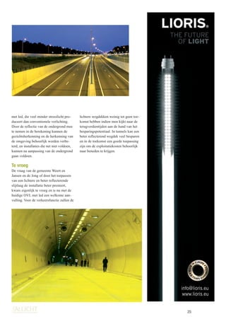 25
met led, die veel minder strooilicht pro-
duceert dan conventionele verlichting.
Door de reflectie van de ondergrond mee
te nemen in de berekening kunnen de
gezichtsherkenning en de herkenning van
de omgeving behoorlijk worden verbe-
terd, en installaties die net niet voldoen,
kunnen na aanpassing van de ondergrond
gaan voldoen.
Te vroeg
De vraag van de gemeente Weert en
Jansen en de Jong of door het toepassen
van een lichtere en beter reflecterende
slijtlaag de installatie beter presteert,
kwam eigenlijk te vroeg en is nu met de
huidige OVL met led een welkome aan-
vulling. Voor de verkeersfunctie zullen de
lichtere wegdekken weinig tot geen toe-
komst hebben indien men kijkt naar de
terugverdientijden aan de hand van het
besparingspotentiaal. In tunnels kan een
beter reflecterend wegdek veel besparen
en in de toekomst een goede toepassing
zijn om de exploitatiekosten behoorlijk
naar beneden te krijgen.
nt.
T.
info@lioris.eu
www.lioris.eu
[inst]ALLICHT_1-2015(rev0).indd 25 14-01-15 23:05
 