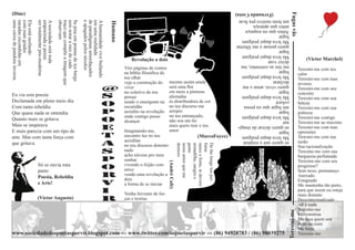 (Dine)




                                                                                                                                                                                                                                     Fugas vãs
                                                                                                                                                                                                                (Fernanda Costa)
                                                                                                                                                                                                        um bom motivo pra ficar.
uma caixa de pandora inversa.
sacadas escondidas em
com suas grades
Ela está mofando

                                ser totalmente pós-moderna
                                empoeirada e pensa
                                A sociedade está toda

                                                             observam
                                                             traço que compõe a imagem que
                                                             sem notar a raiz de cada
                                                             Se pisa em pontas de ice bergs

                                                                                              e apagados pelos séculos
                                                                                              de paradigmas amordaçados
                                                                                              em uma realidade
                                                                                              A humanidade vive bailando

                                                                                                                           Humano
                                                                                                                                                                                                        antes que apareça
                                                                                                                                                                                                        Antes que eu esqueça
                                                                                                                                                                                                        lugar
                                                                                                                                                                                                        Me leva daqui pralgum
                                                                                                                                                                                                        quero pensar e me libertar
                                                                                                                                                                                                        lugar
                                                                                                                                                                                                        Me leva daqui pralgum
                                                                                                                                       Revolução a dois                                                 deixe voar                                 (Victor Marchel)
                                                                                                                                                                                                        me tire as correntes, me
                                                                                                                                    Viro páginas de contos                                                                                     Teresini-me com teu
                                                                                                                                    na biblia filosófica do
                                                                                                                                                                                                        lugar
                                                                                                                                                                                                                                               calor
                                                                                                                                    teu olhar
                                                                                                                                                                                                        Me leva daqui pralgum
                                                                                                                                                                                                                                               Teresini-me com tuas
                                                                                                                                    vejo a construção do       mesmo assim ainda                        declarar
                                                                                                                                                                                                                                               arvores
                                                                                                                    @               viver                      será uma flor                            quero viver, amar e me
                                                                                                                                                                                                                                               Teresini-me com seu
                                                                                                                                    no coletivo do teu         em meio a pinturas                       lugar
                                                                                                                                                                                                                                               concreto
Eu via esta poesia                                                                                                  S               pensar                     alienadas                                Me leva daqui pralgum
                                                                                                                                                                                                                                               Teresini-me com sua
Declamada em pleno meio dia                                                                                                         sendo o emergente na       és distribuidora de cor
                                                                                                                    O                                                                                                                          beleza
                                                                                                                                                                                                        colorir
Com tanta rebeldia                                                                                                                  escuridão                  no teu discurso me                       um lugar que eu possa
                                                                                                                                                                                                                                               Teresini-me com sua
Que quase nada se entendia                                                                                          P               acredito na revolução      arrepio                                  lugar
                                                                                                                                                                                                                                               pobreza
                                                                                                                                    onde contigo posso         no teu entrançado,                       Me leva daqui pralgum                  Teresini-me contigo
Quanto mais se gritava                                                                                              O               alcançar                   não sou um fio                           nar                                    Teresini-me ao maximo
Mais se inspirava                                                                                                                                              mais quero tear o teu
E mais parecia com um tipo de
                                                                                                                    E               Imaginando-me,             amor
                                                                                                                                                                                                        só quero deixar de imagi-              Teresini-me com tuas
                                                                                                                                                                                                        lugar                                  opressões
arte. Mas com tanta força com                                                                                       T               encontro luz no teu                                  (MarcoFoyce)   Me leva daqui pralgum                  Teresini-me com tua
                                                                                                                                    acreditar                                                                                                  razão
que gritava                                                                                                         A
                                                                                                                                                                                                        só quero sair e respirar
                                                                                                                                    no teu discurso determi-




                                                                                                                                                                             demoro
                                                                                                                                                                             nesse amor que me
                                                                                                                                                                             gume
                                                                                                                                                                             armadilha, sangra o
                                                                                                                                                                             nasce a fome, te devoro
                                                                                                                                                                             fume
                                                                                                                                                                             De tão longe teu per-
                                                                                                                                                                                                        lugar                                  Sua racionalização
                                                                                                                    S               nado
                                                                                                                                    acho núvens pro meu
                                                                                                                                                                                                        Me leva daqui pralgum                  Teresine-me com sua
                                                                                                                                                                                                                                               burguesia perfumada
                                                                                                                    P               sonhar                                                                                                     Teresine-me com seu
                                                                                                                                                              (André Café)
                                 Só se ouvia esta                                                                                   vivendo o feijão com
                                 parte:
                                                                                                                    O               arroz
                                                                                                                                                                                                                                               progresso?
                                                                                                                                                                                                                                               Sem nexo, permaneço
                                 Poesia, Rebeldia                                                                   R               vendo uma revolução a                                                                                      Anexado
                                                                                                                                    dois                                                                                                       Estagnado
                                 e Arte!                                                                            V               a forma de se iniciar                                                                                      Me mantenha tão perto,
                                                                                                                    I               Venha fervente de for-
                                                                                                                                                                                                                                               para que assim eu esteja
                                                                                                                                                                                                                                               mais distante
                                (Victor Augusto)                                                                    R               ças e teorias                                                                                              Descontextualizado
                                                                                                                                                                                                                                               Ali é nada
                                                                                                                                                                                                                                               Teresine-me




                                                                                                                                                                                                                                 Teresini-me
                                                                                                                                                                                                                                               Me construa
                                                                                                                                                                                                                                               Me faça quem sou
                                                                                                                                                                                                                                               Bom ou ruim
                                                                                                                                                                                                                                               Me forje
www.sociedadedospoetasporvir.blogspot.com --- www.twitter.com/sopoetasporvir --- (86) 94928783 / (86) 98039275                                                                                                                                 Teresine-me
 