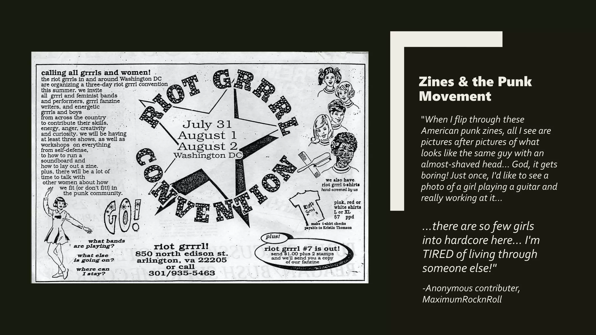 Zines & the Punk
Movement
"When I flip through these
American punk zines, all I see are
pictures after pictures of what
looks like the same guy with an
almost-shaved head... God, it gets
boring! Just once, I'd like to see a
photo of a girl playing a guitar and
really working at it...
...there are so few girls
into hardcore here... I'm
TIRED of living through
someone else!"
-Anonymous contributer,
MaximumRocknRoll
 
