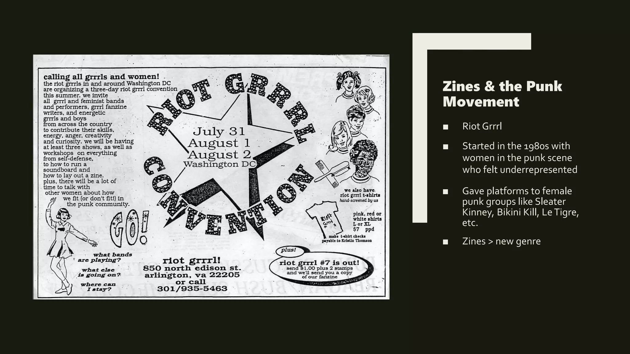 Zines & the Punk
Movement
■ Riot Grrrl
■ Started in the 1980s with
women in the punk scene
who felt underrepresented
■ Gave platforms to female
punk groups like Sleater
Kinney, Bikini Kill, LeTigre,
etc.
■ Zines > new genre
 