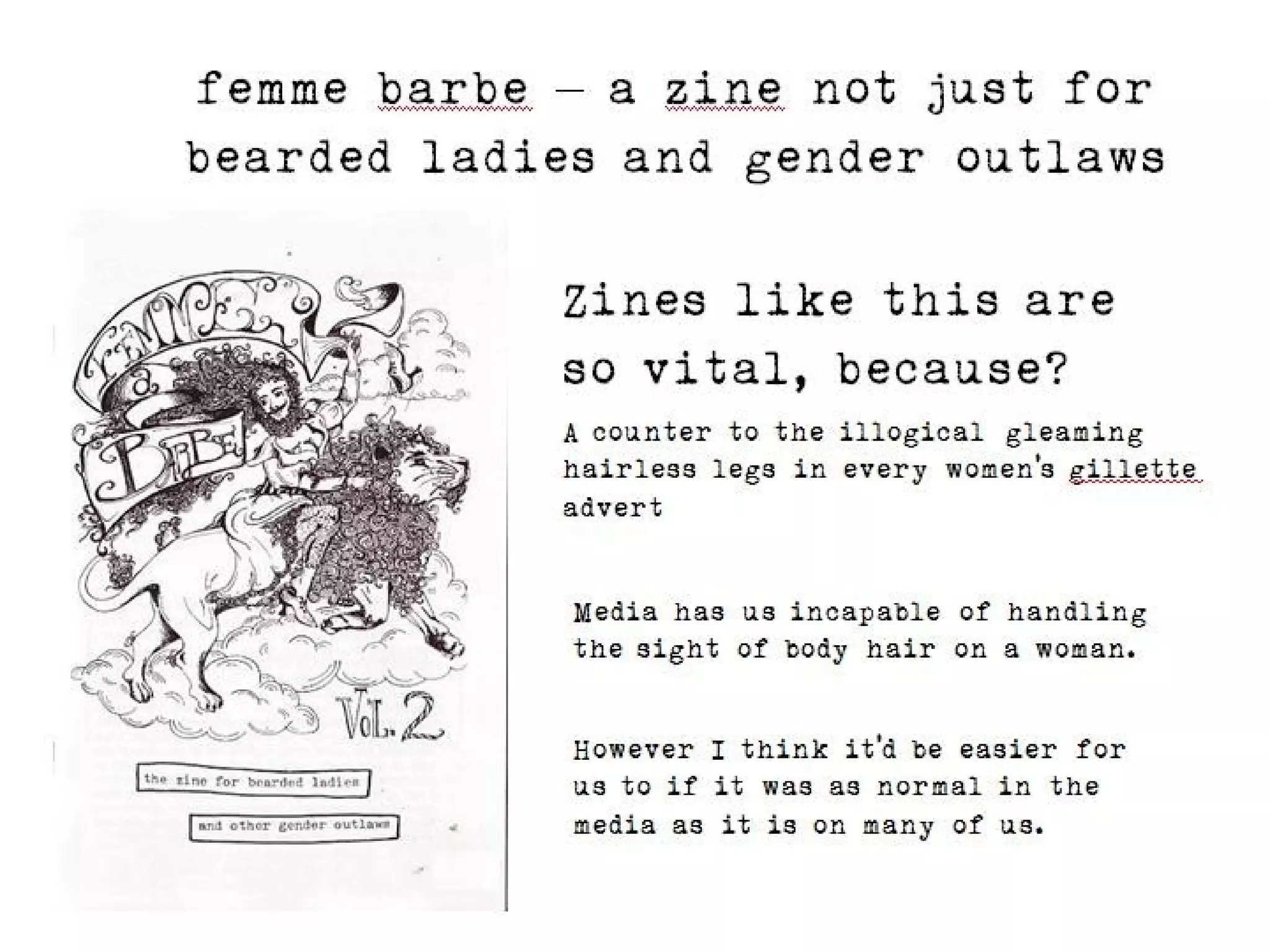 femme barbe – a zine not just for
bearded ladies and gender outlaws

            Zines like this are so
            vital, because?
            A counter to the illogical gleaming hairless
            legs in every women’s gillette advert



             Media has us incapable of handling the
             sight of body hair on a woman.


             However I think it’d be easier for us to if it
             was as normal in the media as it is on
             many of us.
 