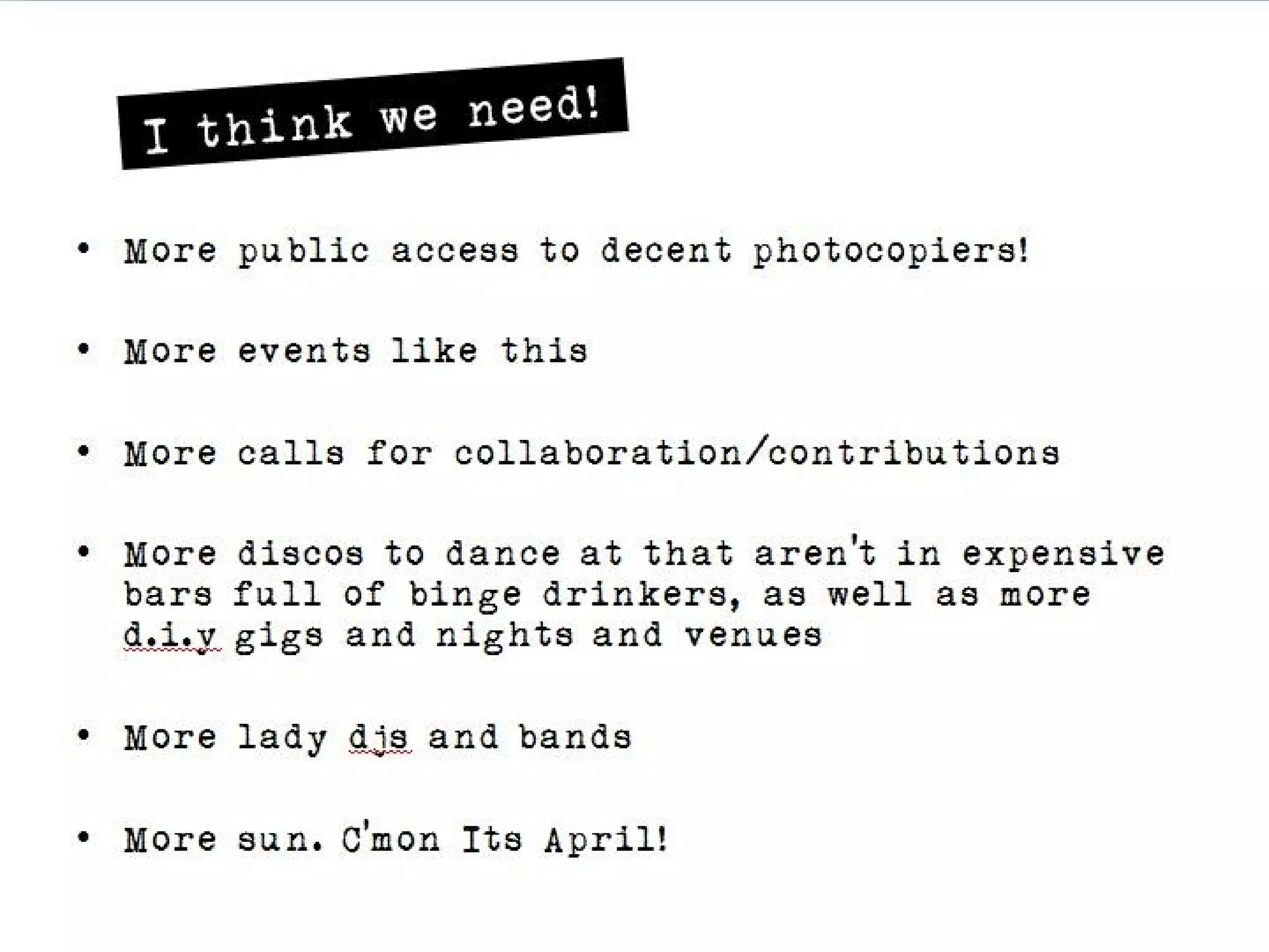 It hink we need!
• More public access to decent photocopiers!

• More events like this

• More calls for collaboration/contributions

• More discos to dance at that aren’t in expensive bars full
  of binge drinkers, as well as more d.i.y gigs and nights
  and venues

• More lady djs and bands

• More sun. C’mon Its April!
 