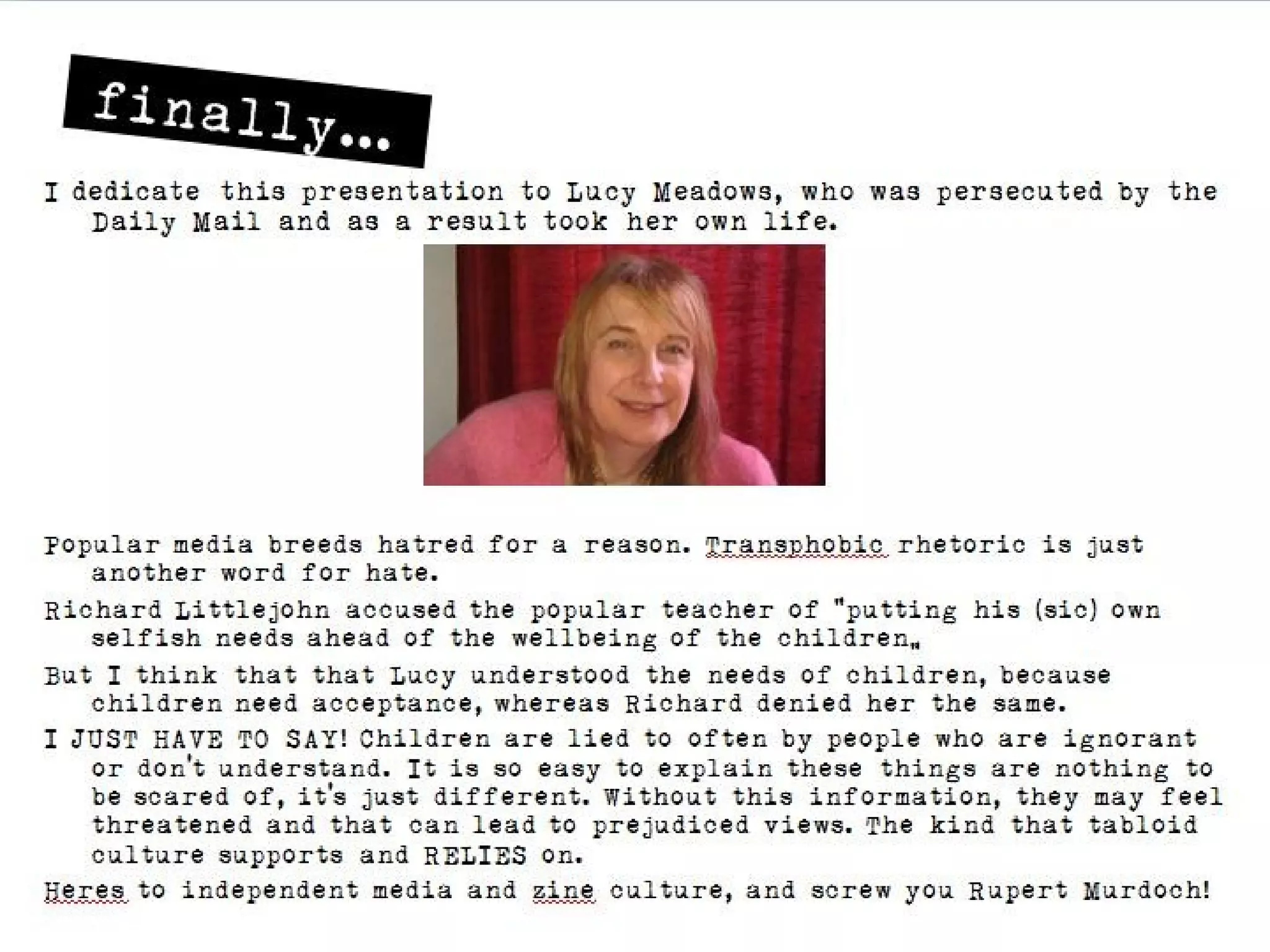 finally…
I dedicate this presentation to Lucy Meadows, who was persecuted by the Daily
    Mail and as a result took her own life.




Popular media breeds hatred for a reason. Transphobic rhetoric is just another word for
    hate.
Richard Littlejohn accused the popular teacher of “putting his (sic) own selfish needs
    ahead of the wellbeing of the children”
But I think that that Lucy understood the needs of children, because children need
    acceptance, whereas Richard denied her the same.
I JUST HAVE TO SAY! Children are lied to often by people who are ignorant or don’t
    understand. It is so easy to explain these things are nothing to be scared of, it’s just
    different. Without this information, they may feel threatened and that can lead to
    prejudiced views. The kind that tabloid culture supports and RELIES on.
Heres to independent media and zine culture, and screw you Rupert Murdoch!
 