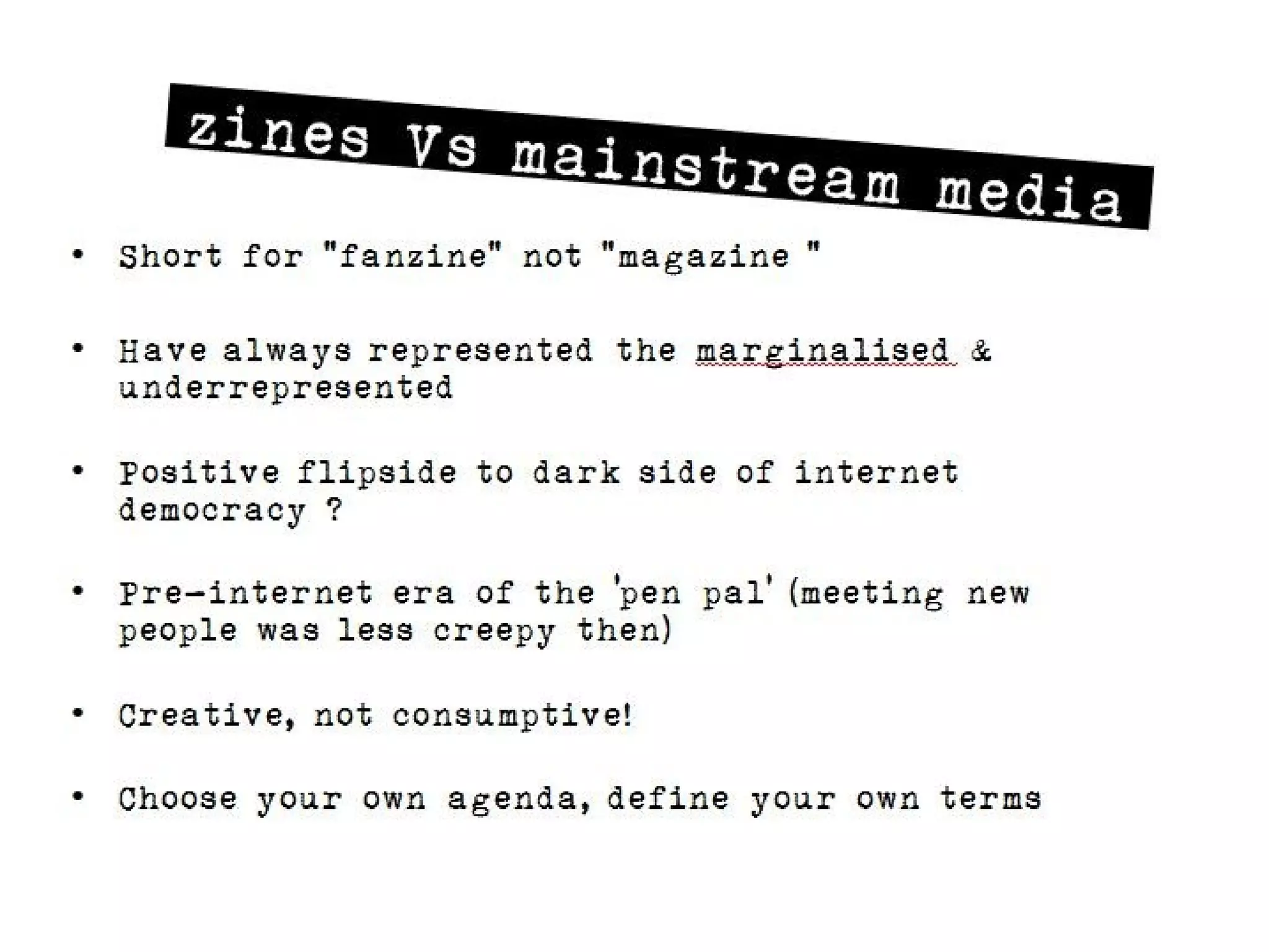 zines Vs main
                      stream media
• Short for “fanzine“ not “magazine “

• Have always represented the marginalised &
  underrepresented

• Positive flipside to dark side of internet democracy ?

• Pre-internet era of the ‘pen pal’ (meeting new people was
  less creepy then)

• Creative, not consumptive!

• Choose your own agenda, define your own terms
 
