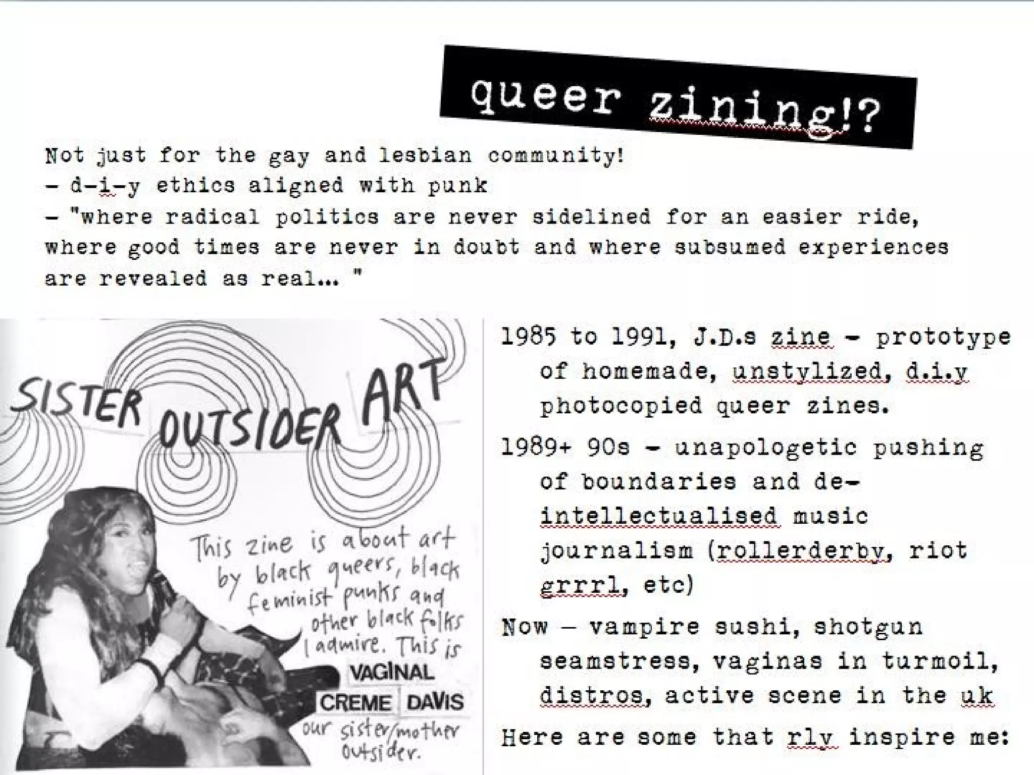 queer zining!?
Not just for the gay and lesbian community!
- d-i-y ethics aligned with punk
- “where radical politics are never sidelined for an easier ride,
where good times are never in doubt and where subsumed experiences are
revealed as real… “

                                     1985 to 1991, J.D.s zine - prototype of
                                       homemade, unstylized, d.i.y
                                       photocopied queer zines.
                                     1989+ 90s - unapologetic pushing of
                                       boundaries and de-intellectualised
                                       music journalism (rollerderby, riot
                                       grrrl, etc)
                                     Now – vampire sushi, shotgun
                                       seamstress, vaginas in turmoil,
                                       distros, active scene in the uk
                                     Here are some that rly inspire me:
 