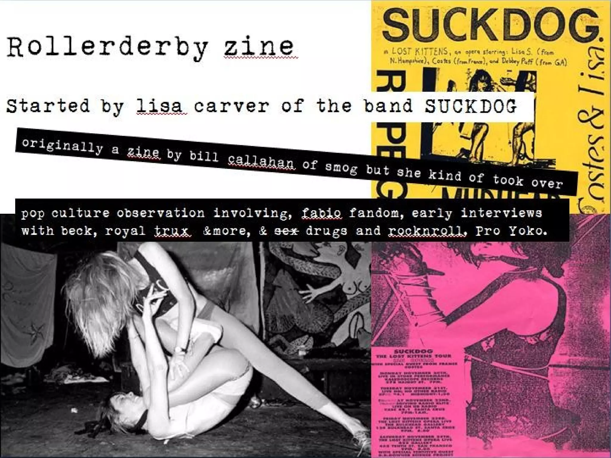 Rollerderby zine
Started by lisa carver of the band SUCKDOG
      originally a zine
                          by bill callahan
                                           of smog but sh
                                                         e   kind of took ov
                                                                             er
 