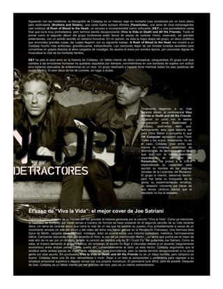 Siguiendo con las metáforas, la discografía de Coldplay es un intenso viaje en montaña rusa constituida por un inicio plano
pero estimulante (Brothers and Sisters), una caída fuerte aunque efímera (Parachutes), una serie de rizos extravagantes
casi místicos (A Rush of Blood to the Head), un sinuoso e incomprensible tramo sofocante (X&Y) y una prometedora caída
final que lucía muy prometedora, pero termina siendo decepcionante (Viva la Vida or Death and All His Friends). Tanto el
primer como el segundo álbum del grupo londinense están llenos de piezas de carácter íntimo, reservado, sin grandes
pretensiones, con un sonido sencillo en extremo funcional. En mi opinión, es ésta la mejor etapa del grupo; un disco profético
que anunciaba grandes cosas, las cuales llegaron con su siguiente trabajo. A Rush of Blood to the Head nos mostró a un
Coldplay mucho más ambicioso, grandilocuente, extraordinario. Las canciones dejan de ser tímidas tonadas sensibles para
convertirse en golpes directos al alma cargados de nostalgia. Se asoma el ansia por sonidos épicos, por canciones dignas de
musicalizar la vida de los hombres heridos.

X&Y ha sido el peor error en la historia de Coldplay. Un fallido intento de disco conceptual, vanguardista. El grupo sutil que
cantaba a las emociones humanas ha quedado sepultado por siempre, convirtiéndose en una bandada de sujetos con actitud
emo bailando atascados de anfetaminas en un rave. Un grupo destinado a hacerte llorar mientras bailas los pies (palabras del
propio Martin). El peor disco de los de Londres, sin lugar a dudas.




                                                                                       Finalmente llegamos a su más
                                                                                       reciente álbum, el controversial Viva
                                                                                       la Vida or Death and All His Friends.
                                                                                       Jugando un poco con la eterna
                                                                                       comparación entre Radiohead y
                                                                                       Coldplay, podríamos decir que,
                                                                                       teóricamente, esta obra debería ser
                                                                                       para Chris Martin y compañía lo que
                                                                                       OK Computer representó para Thom
                                                                                       Yorke y los suyos; tristemente, no es
                                                                                       el caso. Coldplay tuvo entre sus
                                                                                       manos la inmensa posibilidad de
                                                                                       reivindicarse, de demostrar a sus fans
                                                                                       que aún son la banda talentosa
                                                                                       espectacular de los días           del
                                                                                       Parachutes, de probar a la crítica
                                                                                       especializada su capacidad para
                                                                                       escribir su nombre en las páginas
                                                                                       doradas de la Leyendas del Rocanrol.
                                                                                       El grupo lo intentó, debemos decirlo,
                                                                                       pero fue tanta su búsqueda de la
                                                                                       gloria, su experimentación temática,
                                                                                       su obsesión creciente por hacer de
                                                                                       sus temas cánticos sacros que el
                                                                                       resultado no fue el deseado.




El caso de “Viva la Vida”: el mejor cover de Joe Satriani
Tomemos como muestra de su fracaso por ser grandes la historia generada por la canción “Viva la Vida”. Como ya mencioné,
la habilidad de Coldplay por hacer temas a manera de himnos se hace presente en el segundo sencillo de su más reciente
disco. Un tema de carácter épico que narra la vida de un rey que ha perdido su puesto, muy probablemente a causa de un
movimiento armado (el arte del álbum y del video del tema nos harían pensar en la Revolución Francesa). Una hermosa letra
típica de Martin, cargada de emotividad, nostalgia, dolor se mueve sobre una melodía cuidadosa, melódica, hermosamente
bélica. Campanas repicando, cuerdas llevando el ritmo, la voz del ya mencionado Martin… un tema que podría ser el mejor de
este año de no ser por un diminuto detalle: la canción es idéntica a la de “If I Could Fly” del guitarrista Joe Satriani. Como se
sabe, el músico demandó al grupo británico; sin embargo, el asunto no llegó a tribunales debido a un acuerdo (seguramente
económico) entre ambas partes y todo quedó ahí. Lamentablemente el daño ya está hecho; Coldplay argumenta que la
similitud entre ambas piezas es meramente accidental, pura coincidencia, pero la banda terminó decepcionando a no poca
gente por este asunto. En conclusión, Viva la Vida or Death and All His Friends no es un disco horrible, pero tampoco es
bueno. Coldplay tiene una de dos: reinventarse o morir. Dejar a un lado la pomposidad y pedantería para regresar a su
simpleza emocional suprema o dejarse vencer por sus propios monstruos. El panorama luce difícil, pero es posible. Después
de todo, Coldplay es un fallido intento por ser grandes del rock, pero es un intento extraordinario.
 