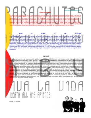 Por Luis Alberto González
                                                                                                       (www.decireves.blogspot.com)
                                                        PARACHUTES-2000

Un album calmo, introspectivo, con un matiz melancolico dificil de igualar en sus trabajos posteriores, aqui la presion y la fama se
veian alejados de Chris Martin y compañia, no hay arrebatos sonicos ni nada por el estilo, tomando como base el sonido que genero
Radiohead con su obra magna Ok Computer de 1997,Coldplay y su primer opus transitan por mares tranquilos, tersos,desde la
inicial y esplendorosa Don't Panic que comienza con un rasgueo caracteristico y se enfunda en capas y capas de guitarras, o la
sutilmente restallante Shiver (oigase el trabajo percutivo) aunque para este escritor las joyas del album son las encantadoras y llenas
de belleza Spies, Sparks, aunque ignorando un tanto esa sobrevalorada que lleva por titulo Yellow, quizas el punto mas alto sea la
inmaculada, poetica y fuera de serie Trouble, tambien lo valen We never change o esos quasi homenajes pinkfloydianos High Speed
y Everything's not lost (con su guiño a Syd Barret) un disco inicial que anunciaba las muy buenas cosas...que no salieron.




A                RUSH                   OF                 BLOOD                   TO                  THE                 HEAD-2002

Si en Parachutes el aprovecho de las tecnicas de estudio y los guitarreos onda espacial fueron la marca de fabrica, en A rush...la
onda fue mas de pronto acustica, sin tanta pirotecnia guitarrera y porfundizando mas en cuestiones de caracter politico (algo que
revelarian con no muy buenos resultados en su muy politizado X&Y) aqui no hay temas que se incrustaron en la mente de los
escuchas con la misma fuerza que un Yellow o un Trouble, de hecho un segundo disco que apuntaba para convertirse en el hit de ese
año (aunque medios como Pitchforkmedia lo mandaron a la verga) solo contiene una cancion que es radiable como lo es la
hermosisima The scientist (con su guiño-de nuevo-a Lennon) aqui la onda de repente viraba de la instrumentacion rockera a arreglos
austeros en las guitarras (el inicial Politik es un muy buen ejemplo) In my place tiene un riff ñoño pero como quiera salva la cancion,
God put smile upon your face es una pequeña obra maestra de 4:57 min, Clocks es una maravilla con una intro pianistica ya ahora
clasica, Green eyes es un folk rock epico, Warning sing es una pequeña joyita y Amsterdam no tiene madre, un segundo album
avasallante.




                                                               X&Y-2004

A toda banda rocanrolera de estas epocas (y que tuvo en su cabecera el Ok Computer con veladoras y todo el pedo) le entro en su
cabeza la onda conceptual de altos vuelos, algunos lo lograron y otros no, Coldplay saco (por insistencias de EMI) un disco equivalente
a tan añorado disco, ¿lo lograron? muchos dicen que no, otros aseguran que es la verdadera obra maestra de Coldplay, la verdad creo
que es un disco de transicion, un muestrario de las capacidades instrumentales de los cuatro miembros para poder componer canciones
epicas, poderosas, arriesgadas dentro del genero rockpop, para mi sin lugar a dudas se trata de un trabajo obscuro, con ciertos destellos
pero no el caudal de sencillos de sus anteriores obras, aqui predominan mas los arreglos de sintetizadores (macabra premonicion de
que Brian Eno les produciria el siguiente album?) como manera de refuerzo a las composiciones que ahora si estaban cargadas de
ondas politicas (tan es asi que Bono casi los cataloga como los nuevos U2) las canciones son de bajo perfil, hermeticas, de matiz
depresivo, ejemplos: la poderosa Square One, la demoledora What if? (con su arreglo instrumental final a la Sigur Ros, o mas bien
decir, adentrandose en los sonidos del shoegaze britanico) White Shadows aunque suena mas "bailable" no deja de ser un portento de
cancion, Fix you es un diamante en bruto (oigan las elaboradas armonias del coro) Talk es un rock pop a la U2 con un final
estremecedor, Speed of Sound una burda copia de Clocks, las ultimas canciones no tienen la gracia de las primeras composiciones de
este album, mucho menos una mediocridad como lo es The hardest part (y su tonto video), album bueno a secas pero hasta la septima
cancion, como EP hubiera quedado chingon.




Pasele a la Discada
 