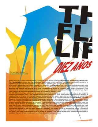 Por Luis Alberto González
  (www.decireves.blogspot.com)




Noveno album en la carrera de este enrarecido y enloquecido trio de Norman Oklahoma (Wayne Coyne, Steven Drozd y Michael Ivins)
The Flaming Lips y su noveno opus The Soft Bulletin, supieron crear un disco memorable, con arreglos magnificos y un sentido por la
experimentacion que cierra el circulo perfecto una obra pomposa, grandilocuente y fascinante de principio a fin.
Atras quedo la pesada carga tras un disco imposible y por ello extraño como Zaireeka (Warner 1999) donde para poder escucharlo habia
que tener 4 aparatos reproductores para poder sumergirse en una experiencia sonica sin igual, atras quedaron los conciertos para
audifonos, atras quedaron sus canciones punks acidas (coqueteando con el estilo de Husker Du) ahora habia una reinvencion, ahora
estaban mas de cerca las experimentaciones electronicas, los arreglos orquestales (cortesia del Phil Spector de estos tiempos, el gran
Dave Fridmann),las letras harto delirantes y un sentido de interpretacion nostalgico y triste.
The Soft Bulletin es sin lugar a dudas uno de los mejores discos de la decada de los noventa y su merito radica en que esa pronta
pretension se queda fuera, como si todo estuviera planeado pero no les salio, por eso el andar inicial en la primera cancion del disco, la
magnifica Rise for the prize con el arreglo orquestal bamboleandose a lo largo y ancho del tema y la bateria de Michael Ivins
aporreandola sin misericordia (a que no saben quien toco los tambores en las canciones producidas por Dave Fridman para Cafe
Tacvba en el excelso Cuatro Caminos del 2003?)despues sigue la tranqula A Spoonful weights a ton con su arreglo de musica dulce y
suave y que irrumpe de inmediato con la entrada de las baterias tocadas en los dos canales de audio (Esquivel?) un poderoso y bizarro
tema que seduce por el final orquestado con delicadeza y que se contrapone al incesante aporreo de los tambores, despues quizas una
de las 3 mejores del disco, la chingonsisima The spark that bled con su arreglo que prefigura las ondas electronicas de Yoshimi's
battle...del año 2002, luego se desprende una figura de bajo y bateria rapido que pareciera que fungiera como dos temas en uno (cabe
aclarar que todas las canciones estan arropadas por sendos arreglos de cuerdas pero nunca hartan , no aburren) oiganse muy
detenidamente las letras de todo este disco (surrealistas, divertidas y nada faciles) despues la deliciosamente extraña The spiderbite
song con su arreglo de baterias y tambores hasta el tope en cuanto al sonido ecualizado se refiere , esto complementado por un pianito
muy dulce y unos coros que no vendrian mal en un musical de Broadway o una pelicula de Walt Disney (de hecho este podria ser un
soundtrack ideal para un filme animado-hecho ex professo claro esta- de la casa del raton)
 