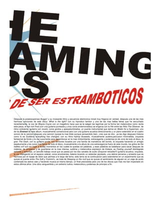 Despues la powerpoperosa Buggin' y su incesante ritmo y secuencia electronica inicial muy fregona en verdad, despues una de las mas
hermosa canciones de este disco: What is the light? con su hipnotico tambor y una de las mas bellas letras que he escuchado
recientemente, la voz de Wayne Coyne con un megafono hace que se te salgan las lagrimas por la forma tan melancolica como recita
esta pieza, el tom tom final (con una guitarra punteada y unos coros endemoniados) se engarza con la friki entre las frikis The Obsever, de
ritmo ondulante, guitarra con reverb, coros gordos y apesadumbrados, un puente instrumental que deriva en Waitin for a Superman, uno
de los Everest de este album, musicalmente convencional pero con una guitarra acustica direccionando y un piano extendido en el cuadro
sonoro de la cancion,despues una cancion (quizas la mas triste aunque pensandolo bien...creo que es otra , ya les digo despues) tristona
como lo es Suddenly everything has changed, con su ritmo hiphop bluseado, musicalmente austera,percusion minimalista, orquesta
fantasmal de fondo y la voz susurrante para desembocar en la mas rimbombante, extravagante y poderosa joi de vivre de todo el disco, la
gran The Gash, con su guitarra gorda, sus tambores tocados por una banda de maniaticos del sonido, la orquesta haciendo un arreglo
espeluznante y los coros mas fieros de todo el disco, musicalmente a la altura de una extravagancia fuera de este mundo, los gritos de the
battles on!! son sin lugar a dudas momentos en los cuales te quedas sin palabras, y esas palabras se batallaran para sacar despues de
meterse, de arroparse y de guardarse en la mas intensa, sublime y melancolica expresion de tristeza, es Feeling yourself disintegrate
señores y señoritas, un sencillo trabajo vocal que se pasea por los dos canales de audio (Esquivel reloaded?) guitarra acustica, orquesta,
la voz dialogando en el espacio sideral, coros envolventes, bateria tocando un estandar jazzeado, una delicia perversa y siniestra que es
hermosa por el ropaje de dolor que permea a lo largo del tema, este tema es la continuacion para extenderse en un experimento que es
quizas el puente entre The Soft y Yoshimi's...se trata de Sleeping on the roof que es quizas el sentimiento de alguien en un viaje de acido
contempla los astros caer y haciendo musica al mismo tiempo, un final preciosista para uno de los discos que mas me han impactado en
estos ultimos años. Una obra vanguardista y en extremo ludica, melancolica y poderosa de principio a fin.
 