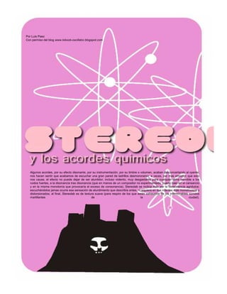 Por Luis Paez
Con permiso del blog www.loboob-oscillator.blogspot.com




   Algunos acordes, por su efecto disonante, por su instrumentación, por su timbre o volumen, acaban desconcertando al oyente;
   nos hacen sentir que acabamos de escuchar una gran pared de ladrillos desmoronarse; a veces, por mas emoción que esto
   nos cause, el efecto no puede dejar de ser aturdidor, incluso violento, muy desgastante para cualquier alma sensible a los
   ruidos fuertes, a la disonancia tras disonancia (que en manos de un compositor no experimentado, puede caer en el cansancio
   y en la misma monotonía que provocaría el exceso de consonancia). Stereolab se inclina más por la consonancia agridulce;
   escuchándolos jamas ocurre esa sensación de aturdimiento que describía antes, ni siquiera en sus intentos más monstruosos y
   distorsionados; al final, Stereolab es de textura suave (para respiro de los que están exhaustos de los interminables sonidos
   martillantes                                   de                                  la                                 ciudad).
 