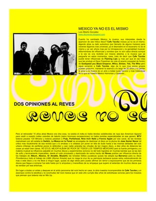 MEXICO YA NO ES EL MISMO
                                                                  Luis Alberto Gonzalez
                                                                  www.decireves.blogspot.com

                                                                  Cuanto ha cambiado Mexico, la musica, sus interpretes desde la
                                                                  aparicion de ese mitico disco? Cafe Tacvba incluso ya no es el mismo,
                                                                  dejando atras su lado autoctono (por llamarlo de alguna manera) para
                                                                  volverse digamos mas universal, ya el desmadre en el escenario no es el
                                                                  mismo y se van ahora mas por la introspeccion y la genialidad musical,
                                                                  atiborrandose de influencias y sonidos que no son calca directa aunque
                                                                  a la vez es una recibida con brazos abiertos a la musica que se
                                                                  pergueña en estos momentos, osea, trato de decir que Cafe Tacvba
                                                                  puede tener influencias de Flaming Lips (y mas por que en las rolas
                                                                  que les produjo el Dave Freedman se nota el acento orquestal de fondo)
                                                                  de Godspeed you Black Emperor, Wilco, Simian, Yes, The Who pero
                                                                  sigue sonando a Cafe Tacvba, algo de lo que muy pocos grupos
                                                                  pueden presumir, mantener la esencia a lo largo de 20 años y no perder
                                                                  el amor a la musica es un acto a todas luces heroico y mas tratandose
                                                                  de lo que es nuestro Mexico Horroroso y Quelindo...




DOS OPINIONES AL REVES




Pero al retroceder 10 años atras Mexico era otra cosa, no existia el indie,no habia tiendas establecidas de ropa tipo American Apparel
para vestir a nuestro indies carentes de talento (salvo honrosas excepeciones) no habia revistas especializadas en ese genero, MTV
todavia pasaba 120 Minutos y todavia pasaban a Pulp, Portishead, Nine Inch Nails y Fionna Apple por ese canal, de las revistas
mainstream por ahi estaba la Switch, La Mosca en la Pared se encargaba de destrozar al disco en la pluma de Jose Xavier Navar (el
critico mas recalcitrante de esa revista que o lo amabas o lo odiabas por poner en tela de duda hasta a las mismas deidades del rock
urbano chilango de periferia) pocos lo defendian y casi nadie aclaraba las virtudes de tan magno disco, a diez años de distancia las
cosas ya estan bien claras, NO ES EL MEJOR ALBUM DE ROCK DE TODOS LOS TIEMPOS MEXICANO pero la fuente primigenia y su
materia musical es influencia palpable en muchos discos y experimentos sonoros no del todo logrados en muchas bandas que se las dan
de sofis y tecnicamente impecables, desde el ruido procesado y destrozado de varios tracks del Reves podrian ser influencia directa de
los trabajos de Album, Alexico, Sr Amable, Blueshit, las tonadas folkies yucatecas quizas las adopto La Barranca para su disco
Providencia,o todo el trabajo de LABA (Alonso Arreola) que no niega la cruz de su parroquia tacbesca quizas estoy sobrevalorando de
mas a este disco y no me lleve a ningun lugar, quizas es algo idiota pero puedo afirmar sin temor a equivocarme que de los primeros
discos que llegue a comprar fue este hasta por lo ampuloso y maravilloso de su empaque que supero el estandar de muchos discos que
se vendian por ese entonces.

Sin lugar a dudas un antes y despues en el arido panorama del rock hecho en casa, la obra maestra incomprendida de Cafe Tacvba y un
arponazo contra la estulticia y la conchudez del rock mexica que en este año cumple diez años de extrañezas sonoras para los incautos
que piensan que todavia rola en Mix Up.
 
