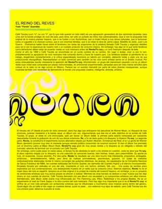 EL REINO DEL REVES
Yosh “Panda” Goznález
(www.labohemianegra.blogspot.com)

Café Tacuba (¡con “U”, no con “V”, por lo que más quieran en esta vida!) es una agrupación generadora de dos opiniones opuestas: para
unos son la banda prodigio de rock del país; para otros, tan sólo un puñado de niños nice sobrevalorados. Que si son la propuesta más
original de la música popular hispana, que si se fusilan a Los Xochimilcas, que si rinden tributo a sus raíces culturales, que si funcionan
como un juguetito a la mexican curious, que si son enormes letristas, que si se roban la obra de Jaime López, Botellita de Jeréz, Juan Luis
Guerra… Podríamos hablar horas sobre el fenómeno (en todas las acepciones de la palabra) llamado Café Tacuba y organizar debates
para ver si son la esperanza de nuestro rock o un cuidado producto de consumo masivo. Sin embargo, hay algo en lo que tanto fanáticos
como detractores deben estar de acuerdo: existe un rock mexicano antes del Revés/Yo soy y un rock mexicano después de éste.
Corría el año de 1999 y Café Tacuba se encontraba en un punto cumbre de su carrera. Sin lugar a dudas, eran (y aún lo son,
probablemente) la agrupación de rock mexicana más conocida dentro y fuera de nuestro país. Los fanáticos estaban al pendiente de su
trabajo, elogiándolo constantemente y la crítica especializada reconocía su talento por completo, alabando todas y cada una de sus
producciones discográficas. Representaban un éxito comercial pero también se les veía como artistas serios en el ámbito musical. Por
estos antecedentes resulta interesante la aparición del Revés/Yo soy. Afrontémoslo, un grupo del mainstream sacando a la luz un álbum
doble cuya mitad está compuesta por piezas instrumentales, de ambiciones experimentales, pensadas para ser todo menos sencillos para
colocar en la radio no es algo común en México. Parecía ser un suicidio mercantil por parte de estos jóvenes mexiquenses, aunque
mostraba también una necesidad de demostrarle al mundo una propuesta creativa, inteligente, atrevida, artística.




 El fracaso del LP (desde el punto de vista comercial, claro) fue algo que anticiparon los ejecutivos de Warner Music, su disquera de ese
 entonces, quienes insistieron a la banda sacar un álbum con voz, argumentando que ése era el sello distintivo en el sonido de Café
 Tacuba. El grupo, al verse en una encrucijada, optó por lanzar un álbum doble: la primera parte estaría compuesta por canciones
 descartadas durante la grabación de uno de sus discos anteriores, Re, a fin de darle gusto a la disquera; lo titularon Yo soy. La segunda
 parte, Revés, la constituiría el experimento sonoro alternativo ideado por Rubén Albarrán, Emmanual del Real, et al. La gente de Warner
 Music demostró conocer muy bien al creciente aunque cerrado público consumidor de rocanrol nacional: Si bien el álbum fue premiado
 con el Grammy Latino al Mejor Álbum Rock, Revés/Yo soy gozó de muy pocas ventas y la disquera se vio obligada a retirarlo del
 mercado, además de terminar con el contrato con Café Tacuba.
 Sin embargo, como suele pasar en estos casos, el tiempo ha ido dándoles la razón a los artistas en cuestión. Justo es decir que Yo soy,
 el disco capricho exigido por la disquera, es una colección de canciones buenas, bien hechas, lindas, pero prescindibles. Su aporte es
 nulo; en ocasiones, incluso aburrido. Por otra parte, Revés ha resultado ser una obra mucho más interesante, propositiva, arriesgada,
 ambiciosa… lamentablemente, fallida, pero llena de matices prometedores, asombrosos, gozosos. Un colaje de melodías
 meticulosamente elaboradas donde lo mismo convergen las guitarras eléctricas, las jaranas, los zapateados de la Compañía Nacional
 de Danza Folclórica del INBA, las cuerdas estilizadas del Kronos Quartet, los clarinetes del Cuarteto Arghül y el silencio incomprensible.
 Amasiato forzado por radicales en pos del arte, mezclando al rock con techno, ambient, folk, son… Una audaz de sonidos poco
 explorados por sus contemporáneos, una desesperada muestra de un estilo que se presume único. Seamos objetivos, Revés no es el
 mejor disco del rock en español, tampoco es el más original ni la unidad de medida del rocanrol hispano; sin embargo, sí es un proyecto
 de ambiciones artísticas que muy pocos grupos se atreven a realizar. Mientras las otras bandas se dedican a crear música que les deje
 dinero en sus cuentas de ahorros, Café Tacuba demostró con ese álbum una necesidad y un compromiso artísticos con ellos mismos.
 Admitámoslo, este álbum doble suena muy influenciado por The Flamming Lips, Wilco, Radiohead o los propios Beatles. No es un
 experimento al nivel de Frank Zappa ni la obra cumbre del rock mexicano. Pero hay algo muy importante que sí es el Revés/Yo soy; el
 artífice de un rock más pensado con ambiciones artísticas que ha influenciado a muchísimos otros músicos serios dentro del género.
 Quizá algún día se halle el hilo negro en nuestras tierras, quizá no pase… aún estamos muy lejos de saberlo, pero Café Tacuba nos dio
 una primera pista: debemos buscarlo al revés.
 
