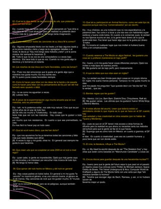 02.-Cual es la idea detrás de las canciones de uds, que pretenden        10.-Que tal su participación en Animal Nocturno, como ven este tipo de
decir con sus letras?                                                    espacios aunque sea muy “comercializados” por así decirlo.
Ely - cuando hago las letras casi siempre es pensando en "que diría si   Ely - muy chistoso, es una invitación que no nos esperábamos y la
estuviera en tal o cual situación" pero en realidad no pretendo decir    pasamos bien, fue como ir a tocar a una isla rara con habitantes super
mucho más de lo que dicen en sí. No tengo tanta imaginación.             exóticos y buena onda todos. En cuanto a lo comercial, pues, la verdad
                                                                         no nos fijamos mucho en eso, si la gente hace dinero de lo que le
                                                                         gusta está bien. Feo tener que hacer algo que no te gusta por dinero
03.-Como elaboraron todas las canciones de su disco M is correct?        :S haha
                                                                         [B] Yo tocaría en cualquier lugar que nos inviten si hubiera buena
Ely - Algunas empezaba blodo con los beats y el bajo algunos leads y     vibra y sin complicaciones.
yo le ponía melodía y letra y luego se le agregaban detalles o al
revés, le decía yo "hey mira tengo esta melodía y letra" y el le ponía
música. Así siempre le hacemos :D
                                                                         11.-Cuando veremos a The Mocks en algún festival , les gustaría una
[B] Todo lo que no es voz es una computadora o a veces bajo
                                                                         cosa así o prefieren mantenerse en bajo perfil?
eléctrico. Ela hace todo lo que es voz. Cuando no nos gusta algo lo
decimos y lo borramos al instante.
                                                                         Ely - bueno, a mi me gusta hacer cosas diferentes siempre. Ojalá nos
                                                                         inviten a más tipos de eventos pronto.
04.-Las reseñas de ese disco son harto favorables, como las toman?
                                                                         [B] Me gustaría ser de bajo perfil, pero masivamente.
Ely - Pues nos dan emociones que le guste a la gente algo que a
                                                                         12.-A que se debe que sus rolas sean en ingles?
nosotros nos gusta mucho. Es muy bonito eso.
[B] Yo quiero puras cosas favorables siempre.
                                                                         Ely - La verdad soy bien tímida para decir cosas en mi propio idioma.
                                                                         En inglés me suena menos personal. Tampoco no me gusta mucho la
05.-Como le hacen para lidiar con las ideas de la banda y de pasada
                                                                         idea
como le hacen para lidiar con los pensamientos de Ely por ser del mal
                                                                         que mis papás me pregunten "que quisiste decir con 'bla bla bla'" Es
llamado sexo opuesto o débil.
                                                                         la verdad... que oso.
Ely - no se como me aguantan a veces.
                                                                         13.-Bandas regias que les gusten?
[B] Laissez faire.
                                                                         Ely - Alexico, Uvi.Lov, Bam Bam, Elektrik Diva, Chiquitiwow, Re# etc
06.-A pesar de la experimentación oigo mucho encanto pop en sus
                                                                         [B] Me gustan varias. Las ultimas que me gustaron fueron White Ninja
melodías, esto es premeditado?
                                                                         y Mentira Mentira.
Ely - nah, no lo podemos evitar, nos sale muy natural. Creo que es por
                                                                         14.-A estas alturas del asunto, creen que todavía exista un
tantos años de oír pop de todo tipo.
                                                                         centralismo donde lo que impera es lo que se hace en el DF cuando
[B] De niño oía mucho a Tchaikovsky. En todo caso
                                                                         hay
tiene más que ver con las melodías. Hay cosas que le gustan a todo
                                                                         mas variedad y mas creatividad en otros estados (por no hablar de
mundo,
                                                                         Tijuana y Monterrey)
por mucho que nos resistamos. En cuanto a que sea premeditado, no
creo.
                                                                         Ely - pues es que en el DF tienen más acceso a otras formas de
Es mas fácil no hacer pop en todo caso.
                                                                         difusión pero la realidad es que ahora no necesitas tanto los métodos
                                                                         old-school para que la gente se fije en lo que haces.
07.-Que tal va el nuevo disco, que les han dicho?
                                                                         [B] Supongo que es como todo en México: en cuanto a gremios, el DF
                                                                         es
Ely - que nos apuremos ha ha ya tenemos todas las canciones y falta
                                                                         el líder. En cuanto a creatividad, pues eso es cuestión humana y
más que nada detalles que afinar.
                                                                         poco tiene que ver con donde estés.
[B] A veces lo oigo y me gusta, otras no. En general casi siempre me
gusta lo que hacemos.
                                                                         15.-El cine, la literatura, influye a The Mocks?

08.-Que creen uds que va a explotar en este 2009 en el rock a nivel      Ely - si, My Heart la escribí después de ver "The Skeleton Key" y hay
regio?                                                                   otras que están como basadas en "Manchurian Candidate" y cosas así

Ely - quien sabe, la gente es impredecible. Ojalá que más gente vaya
a más tocadas y se interesen por escuchar más música de todo tipo.       16.-Cincos discos para guardar después de una hecatombe nuclear??
[B] No tengo la menor idea.
                                                                         Ely - bueno para que la gente del futuro sepa lo que pasó en el pasado
                                                                         yo dejaría cosas muy cónicas como Thriller de Michael Jackson, Space
09.-Que opinan del rock hecho en México y del rock en general            Oddity de Bowie, The Velvet Underground & Nico, Computer World de
                                                                         Kraftwerk y alguno de The Mocks hehe con una carta que diga "siiii
Ely - Hay cosas padres en todos lados. En general a mi me gusta "la      nosotros también lo hicimos"
canción" no importa el género, si es una canción buena, el género es     [B] Tendría que escoger algo de Bach, Rameau, y así, si no hubiera
lo de menos. Hay canciones de rock que me gustan mucho. El "mundo        opción de
del                                                                      llevarme mejor un ipodo.
rock" no lo conozco a fondo pero se vé peligroso, aunque también
tiene
su encanto.
 