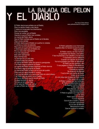 Por Arturo Perez Moran
                                                                             www.yellowfacewarrior.blogspot.com
El Pelón decía que soñaba con el Diablo.
Pero no sentía miedo y eso decía.
Y todos en la escuela nos divertíamos.
Pero nos asustaba
Pensar en soñar con el Diablo
Oyendo lo que el Pelón nos contaba.
La mamá del Pelón decía
Que el Pelón soñaba que el Diablo se lo llevaba.
Pero no era verdad
El Pelón decía que el Diablo en sueños lo visitaba
Y nomás su mano le extendía
                                                               El Pelón golpeaba a sus hermanas
Pero que con él se fuera no le pedía.
                                                          Cuando ellas no hacían lo que él quería.
Y decía que sabía que el Diablo era
                                                                                      Pasó el tiempo
Por su cara color rojorojorojo
                                                                 El Pelón creció y se hizo hombre.
Y su olor asqueroso.
                                                               Le gustaban las fiestas y los bailes.
Ese color rojorojorojo
                                                     Y las muchachas y los caballos y la cerveza.
Rojo carmesí era.
                                                                     Y machetear perros callejeros
Yo siempre fui un niño listo
                                                                  Cuando con alguien se enojaba.
Y conocía bien los colores.
                                                         Ya no le gustaba que Pelón le dijéramos.
La mamá del Pelón antes de dormir lo persignaba
                                                                     El Pelón se hizo grande y alto
Y el Pelón seguía soñando al Diablo.
                                                            Y nos pegaba si Pelón le llamábamos.
La mamá del Pelón rezaba mientras el Pelón dormía
                                                                            Gerardo era su nombre
Y el Pelón seguía soñando al Diablo.
                                                                              Y Estrella su apellido.
La mamá del Pelón lo llevó con el cura del pueblo
                                                                            Se enamoró de Mariela
Para que con agua bendita lo rociara.
                                                                 Y se la robó una noche de fiesta.
Y el cura del pueblo a la mamá del Pelón le cobró dinero.
                                                                                  Vivian en el monte
Y el Pelón dejó de soñar con el Diablo.
                                                          En una casa que el papá de Pelón tenía.
La mamá del Pelón quería mucho al Pelón
                                                                             Y las vacas de su papa
Su papá también lo quería
                                                               El Pelón cuidaba por las mañanas.
Por que ya tenía tres hijas
                                                                    El Pelón tomaba todos los días
En la casa del Pelón se comía
                                                                      Y le pegaba mucho a Mariela
Lo que a Pelón se le antojaba.
                                                                                   Y ella nada decía.
                                                                            Pero Mariela una noche
                                                                                 Dijo que se largaba.
                                                                Y Pelón la golpeó con más fuerza
                                                                                        Loco de rabia
                                                                            Pelón sacó su machete.
                                                                                    Y al día siguiente
                                                                       Con el olor a sudor y vómito
                                                                               Y el color rojorojorojo
                                                                               En la cara de Mariela
                                                                                 Reconoció el rostro
                                                                         Que en sueños lo visitaba.
 