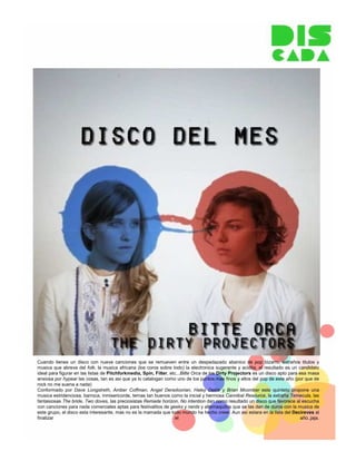 Cuando tienes un disco con nueve canciones que se remueven entre un despedazado abanico de pop bizarro, extraños titulos y
musica que abreva del folk, la musica africana (los coros sobre todo) la electronica sugerente y acidita, el resultado es un candidato
ideal para figurar en las listas de Pitchforkmedia, Spin, Filter, etc...Bitte Orca de los Dirty Projectors es un disco apto para esa masa
ansiosa por hypear las cosas, tan es asi que ya lo catalogan como uno de los puntos mas finos y altos del pop de este año (por que de
rock no me suena a nada)
Conformado por Dave Longstreth, Amber Coffman, Angel Deradoorian, Haley Dekle y Brian Mcomber este quinteto propone una
musica estridenciosa, barroca, inmisericorde, temas tan buenos como la inicial y hermosa Cannibal Resource, la extraña Temecula, las
fantasiosas The bride, Two doves, las preciosistas Remade horizon, No intention dan como resultado un disco que favorece al escucha
con canciones para nada comerciales aptas para festivalitos de geeks y nerds y alternaquitos que se las dan de duros con la musica de
este grupo, el disco esta interesante, mas no es la mamada que todo mundo ha hecho creer. Aun asi estara en la lista del Decireves al
finalizar                                                            el                                                           año..jaja.
 