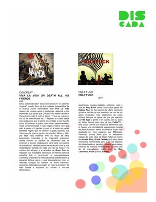 COLDPLAY                                                 HOLY FUCK
VIVA LA VIDA OR DEATH ALL HIS                            HOLY FUCK
                                                                              2007
FRIENDS
EMI
Disco sobrevalorado? disco de transicion? un petardo
                                                         electronica, musica bailable, ruidismo,...esto y
musical? cuarto disco de los ingleses consentidos de
                                                         mas es Holy Fuck, dado a que a los ojetes del
la musica actual mainstream este Viva La Vida
                                                         Hellow Fest se les ocurrio de ultimo momento
rebosa de musica epica y poderosa, dejemos a los
                                                         quitarlos del line up nos perdimos de uno de los
mamones que dicen que "ya no es lo mismo desde el
                                                         actos musicales mas explosivos de estos
Parachutes o del A rush of blood..." "que se volvieron
                                                         ultimos tiempos (a pesar de que por ejemplo
los U2 de esta decada etc..." dejando a un lado todos
                                                         con No Age la gente ni en cuenta con su paso
esos prejuicios que la gente les endilga a esta banda
                                                         en dicho festival pero que tal con Fobia??) ,
como si tuvieran a guevo que sonar experimentales,
                                                         este disco cuenta con todos los elementos que
nada convencionales o que hagan musica rara que
                                                         lo hacen una demoledora experiencia musical
solo le gusta a 3 gentes (como en el caso de varias
                                                         de altos alcances, desde la abridora Super Inuit
banditas regias que se sienten a gusto tocando sus
                                                         (grabada en vivo) pasando por Milkshake,
rolas para la misma gente y se sienten felices y bien
                                                         Frenchy's Lovely Allen (con un estupendo
por ellos ok?) estamos ante un disco de altos
                                                         trabajo de violin obra de Owin Pallet (el mismo
estandares musicales y de impecable grabacion
                                                         de Arcade Fire y Final Fantasy)) el disco tiene
donde suenan un monton de influencias que se
                                                         momentos memorables pero a la vez alejados
amarran al sonido coldplayano para darle una patina
                                                         de intelectualismo pendejo, musica para patear
de actualidad, baladas poprockeras de alto nivel y una
                                                         traseros de manera inmisericorde. La otra cara
intepretacion sentida en cada uno de los tracks y la
                                                         de el mamadisimo math rock de Don
mistica del afropop y el ambient de Brian Eno se
                                                         Caballero, Foals y obvio Battles.
mezclan con resultados fastuosos. en temas como la
soberbia Life in technicolor, la petergabrieliana
Cemetery of London la ritmica Lost! la radioheadiana y
espacial 42(que piano y que interpretacion) con un
delicado compas de cuerdas de fondo hermoso,
canciones redondas que dejan en claro la ambicion de
esta banda a expandir su sonido a muchas
direcciones.
 
