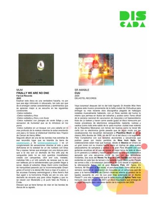 MUM                                                        SR AMABLE
FINALLY WE ARE NO ONE                                      CUU
Fat Cat Records                                            2009
2002                                                       DELHOTEL RECORDS
Explicar este disco es una verdadera hazaña, no por
que sea algo intrincado ni rebuscado, tan solo por que
de el emergen ciertas caracteristicas y sentimientos que   Vaya sorpresa! despues del no del todo logrado Sr Amable Was Here
se aprecian mejor si se escucha en las siguientes          ,regresa este musico proveniente de la bella ciudad de Chihuahua para
condiciones:                                               entregar su mas reciente obra discografica plagada de hallazgos
-Cielos nublados                                           notables musicalmente hablando, con un filoso sentido del humor lo
-Cielos nublados y frios                                   mismo que permea en titulos tan extraños y acidos como Tema oficial
-Cielos nublados y frios y con lluvia                      de la semana nacional de vacunacion de mascotas o el hiperacidisimo
-Cielos nublados con paisajes de verde follaje y una       titulo de Lo balean y hacen carne asada (gulp!) el disco transcurre por
sensacion de humedad que se te introduce en los            mares procelosos de electronica vanguardista, reptante, ruidosa y
poros.                                                     caotica (como todo ente salido de la -para muchos- ciudad mas violenta
-Cielos nublados en un bosque con una cabaña en lo         de la Republica Mexicana) con temas tan buenos como la inicial Me
mas profundo de la maleza mientras te estas aventando      carfa con su electronica gorda pesada que de algun modo por las
una pipa y le haces al intelectual mientras lees Tropico   vocalizaciones me recuerdan demasiado a Plastilina Mosh en el ya
de Cancer de Henry Miller.                                 clasico Niño Bomba de 1998, (el del EP no el del disco) o la sugerente
Segundo album de una de las bandas mas extrañas de         Feliz Cumpleaños con sus teclados alucinantes y secuencias que
ese recondito lugar que es Islandia (la tierra de          podrian pasar por tracks perdidos de Nine Inch Nails, las
yasabenquien y de tambienyasabenquien ) es un              colaboraciones estan mas que buenas, desde el Alexico en Enero es
conglomerado de sensaciones directas al oido y para        un gran lunes con su musica hecha como un triphop de altos vuelos
disfrutarse en la soledad de un dia nublado con brisa      (atascadisima de sampleos y ruidos) o la gran Para Blueshit con sus
fria y coposa, temas que emergen con una dulzura pero      guitarras acusticas en el que es quizas el mejor tema de todo el disco
que a la vez son un dechado de fino arte pop de            (a mi parecer) Lo balean y hacen carne asada es una oda melancolica
vanguardia (esto no es rock queridos mozalbetes)           apoyada por una secuencia inicial de lujo con sus atmosferas
creado con campanitas, click and cuts, metales,            incitantes, (los ecos del Reves Yo Soy de Cafe Tacvba son mas que
melodias folk y un tufo extraño de rarezas que la vez      evidentes en este tipo de temas) o la bailable hasta cierto punto Pasale
son bellezas por lo extraterrenales que pueden llegar a    las armas a Bul, o la extension psicodelica de CUU desde el espacio, o
sonar, desde el soberbio Sleep Swim como manifesto         la efervescente Betun con el gran Roberto Polo (60 Tigres, En
de tranquilidad pasando por la inconmensurable Green       Ventura, Mr Racoon) a dos voces, el penultimo track Tema oficial de la
grass of tunnel o la eterea We have a map of a piano, o    semana nacional de vacunacion de mascotas es un armatoste que da
las acuosas Faraway swimmingpool y Now there's that        paso a la hermosura final de Carrie's Brian-se referira al cerebro de la
fear again o la homonima Finally we are no one, son        tapatia causante de uno de sus post mas polemicos en el Noche
dechado de encanto pop para oidos fragiles y que no        Pasta??- una oda instrumental que le debe mucho al Aphex Twin mas
se clavan con Moderatto y el punk fake de Panda y          tranquilo (ese del Druqks del 2001) un disco muy bueno que emerge de
Finde.                                                     un lugar inhospito para colocarse dentro de lo mejorcito del 2009.
Discazo que ya tiene tiempo de rolar en las tiendas de
discos de su agrado.
 