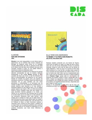 ILLINOISE                                                     ELLA TIENE DOS ANDROIDES
SUFJAN STEVENS                                                TU MAMA Y TU PAPA SON ROBOTS
2005                                                          DELHOTEL RECORDS 2009

Illinoise no es rock vanguardista, no son ritmos raros ni
electronicos, por el contrario este musico originario de      Rockpop aseptico producido por una banda de Tijuana,
Michigan se abalanzo sobre ritmos en su completa              ritmos que se repiten sin cesar a lo largo de todo el disco,
mayoria diferenciados del indie en general (el año 2005       salvo dos que tres temas destacables el disco no presenta
es el infame inicio del indie como etiqueta mas que como      variantes, quizas lo unico que se salva son los temas en
concepto musical) el disco es una paleta intensa e            ingles (Blankets y Take my soul) en el primero el ritmo baja
inmensa de colores de diferentes tonos.                       para hundirse en un mar de folk y el ultimo tiene quizas el
Album plenamente conceptual (en la epoca en la cual los       unico momento de furia guitarrera de TODO el disco y no es
albumes conceptuales ya casi no existen) dedicado             que la banda sea mala, salvo que las vocalizaciones para
enteramente a esa ciudad Illinois (aunque el titulo           bien o para mal me recordaron de pronto a Daniel Gutierrez
completo del disco sea Come on feel the illinoise!) con       de la Gusana Ciega, quizas esta es una muestra del
toda su pluriculturalidad, asi podemos oir una cancion        potencial que pueden mostrar a futuro, quizas este sea su
basada en tonadas de guerra como una especie de               estilo y tengan sus seguidores y todos contentos, para que
sempiterna marcha en The Black Hawk! (los titulos de las      nos enojamos, por lo pronto dos cosas a rescatar: el nombre
canciones son un poco grandes) con sus coros                  de la banda y la magnifica portada del disco, disponible para
grandiosos y rimbombantes, o la hermosura que da              que lo bajen en esta paginita.
nombre al album con una introduccion portentosa de un         Aunque si me preguntan a quien iria a ver en vivo y le
teclado electrico para retumbar a la mas extraña y            compraria sus disco, sin duda no seria a La Gusana Ciega.
friqueante belleza de John Wayne Gacy Jr (si, el celebre
payaso asesino que inspiro a IT) y su letra provocadora
donde el futuro mutilador serial dice que miraba a su
papa alcoholico mientras golpeaba a su madre, una
cancion en su construccion tan hermosa que no te fijas
en la letra hasta que no te metes en lo mas profundo de
sus recovecos, podriamos decir cada cancion, cada
arreglo pero la verdad es mejor que se dejen llevar por
esta hermosura de disco cuyos titulos repito son largos y
muy divertidos (Casimir Pulasky Day, One last whoo hoo
for Pullman) el disco no tiene momentos ruidosos y
mamones como muchos de otros grupos y solistas que
se dejan llevar por la pirotecnia guitarrera pero quizas el
unico arreglo seria en El hombre de Metropolis se robo
nuestros corazones, que hace obvia referencia a
Superman.
 