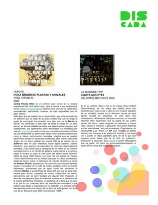 PEPEPE                                                                    LA MUSIQUE POP
ROBA ORGON DE PLANTAS Y ANIMALES                                          LIGHTS AND EYES
PONI REPUBLIC                                                             DELHOTEL RECORDS 2009
2009
Carlos Pecina Siller es un nombre poco comun en la escena
mainstream del rock hecho aqui, pero si oimos a sus seudonimos            Si en su anterior disco (This Is An Essay About Robert
como Pepepe o Los Amparito estamos ante uno de los celebrados             Rauschenberg) es una placa que destila cierto aire
remixeadores, ejecutantes, musicos, de mas originalidad que ha            Austintevesco este Luces y Ojos es una muestra palpable
dado Mexico.                                                              de un inusitado avance en la direccion sonora de esta
Este disco que se reseña (con un titulo rarito y por ende divertido) es   banda oriunda de Monterrey, en este disco hay
un esfuerzo que se aleja de su placa anterior (la cual no tengo el        introspeccion, afortunados hallazgos sonoros y un mas que
gusto de conocerla) me acuerdo muy bien que en la Marvin le               eficiente ritmo rocanrolero que se pasea en las cuatro
hacian una entrevista a este bato (la edad le ronda en 22 años            piezas del disco, todas cargadas de estamina y buena
aprox.) en el cual hablaba de todos sus experimentos sonoros, sus         vibra, desde la vibrante y galopante Red Smile pasando
aspiraciones, sus apariciones como remixeador, su insistencia por         por las enjundiosas I am just an example, Coincidence y la
usar el circuit bent en cada una de sus composiciones (el circuit bent    concluyente Last Week ,un EP que muestra un prolijo
es una moda entre los geeks para hacer sonar aparatos electronicos        avance con respecto a su grabacion anterior y nos hace
como si fueran instrumentos musicales, imagina que se pueden              ver y querer un disco completo para ver de lo que son
sacar notas desde un Game Boy modificado) pero bueno, este Roba           capaces estos batos que se la rifan en grabacion,
Orgon...es un disco poblado de musica IDM (a la usanza de un              produccion y ejecucion, aqui piquele si quiere descargarlo
Authecre pero en plan infantilon) house digital caseron, ruiditos         que es gratis. Un disco de emocoreambientmalpedo a
divertidos, puro ejercicio de desmadre sin nada de intelectualismos       pesar de los emos que pululan por doquier.
pendejos, a de cuenta que la venganza de los nerds en su maxima
expresion (como si un morrillo de gafas le pusiera el pie a un gorila y
luego le echara la culpa al mas puño del salon) temas buenos?
desde la inicial 1986 Valerie ,(un cover de una banda de Tijuana
Unsexy Nerd Ponies) con su ritmazo apoyado en ruidos procesados,
beats de techno suave, la sabrosura de Jacinto Cenobio (un cover
de Amparo Ochoa) apoyada por las voces de una cantante llamada
Cyane y envueltos en un tufo de ruidos, guitarras como su fueran
bajosextos, acordeones que de algun modo me recuerdan al
colectivo Nortec, o la extrañeza de Sleep with you que es para todo,
menos para dormir, marejada de ruidos, chasquidos de dedos,
percusiones que se oyen tocadas por alguien bien trippeado, el
disco es una pequeña joya de orfebreria musical en el panorama de
la musica electronica mexicana, un garbanzo de a libra que se pone
al tu por tu con cualquier disco de manufactura extranjera y que
hasta puede llegar a superarlos por el estandar y la elevada como
bien llevada produccion dentro de un disco de este genero, sin duda
uno de los discos de este 2009. Comete esto HGM!...
 