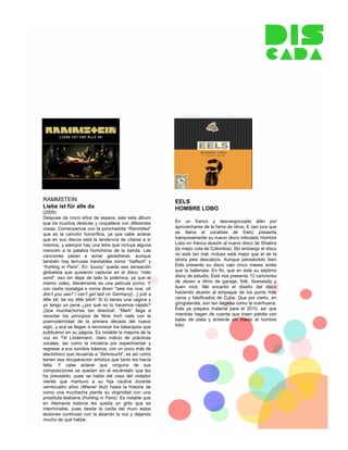 RAMMSTEIN                                                   EELS
Liebe ist für alle da                                       HOMBRE LOBO
(2009)
Despues de cinco años de espera, sale este álbum
que da muchos deslices y coqueteos con diferentes           En un franco y desvergonzado afán por
cosas. Comenzamos con la ponchadota “Rammlied”              aprovecharse de la fama de otros, E (así jura que
que es la canción honorífica, ya que cabe aclarar           se llama el vocalista de Eels) presenta
que en sus discos está la tendencia de citarse a sí         tramposamente su nuevo disco intitulado Hombre
mismos, y siempre hay una letra que incluya alguna          Lobo en franca alusión al nuevo disco de Shakira
mención a la palabra homónima de la banda. Las              (la mejor cola de Colombia). Sin embargo el disco
canciones pasan a sonar garasheras, aunque                  no está tan mal, incluso está mejor que el de la
también hay ternuras inevitables como “haifisch” y          otrora pies descalzos. Aunque pensándolo bien
“fruhling in Paris”. En “pussy” queda esa sensación         Eels presento su disco casi cinco meses antes
globalista que quisieron capturar en el disco “roter        que la ballenata. En fin, que en este su séptimo
sand”, eso sin dejar de lado la polémica, ya que el         disco de estudio, Eels nos presenta 12 canciones
mismo video, literalmente es una película porno. Y          de deseo a ritmo de garage, folk, bluesesito y
con cierta nostalgia e ironía dicen “take me now, oh        buen rock. Me encantó el diseño del disco
don’t you see? I can’t get laid on Germany[…] just a        haciendo alusión al empaque de los puros más
little bit, be my little bitch” Si tú tienes una vagina y   caros y falsificados de Cuba. Que por cierto, en
yo tengo un pene ¿por qué no lo hacemos rápido?             gringolandia, son tan ilegales como la marihuana.
¡Que muchachones tan directos!. “Merh” llega a              Eels ya prepara material para el 2010, así que
recordar los principios de Nine Inch nails con la           mientras hagan de cuenta que traen pistola con
posmodernidad de la primera década del nuevo                balas de plata y éntrenle sin miedo al hombre
siglo, y acá se llegan a reconocer los batacazos que        lobo.
publicaron en su página. Es notable la mejoría de la
voz en Till Lindemann, claro indicio de prácticas
vocales, así como la iniciativa por experimentar y
regresar a sus sonidos básicos, con un poco más de
electrónico que recuerda a “Sehnsucht”, es así como
tienen esa recuperación artística que tanto les hacía
falta. Y cabe aclarar que ninguna de sus
composiciones se quedan sin el escándalo que les
ha precedido, pues se habla del caso del violador
vienés que mantuvo a su hija cautiva durante
veinticuatro años (Wiener blut) hasta la historia de
como una muchacha pierde su virginidad con una
prostituta lesbiana (fruhling in Paris). Es notable que
en Alemania todavía les queda un grito que es
interminable, pues desde la caída del muro estos
teutones continúan con la alzando la voz y dejando
mucho de qué hablar.
 