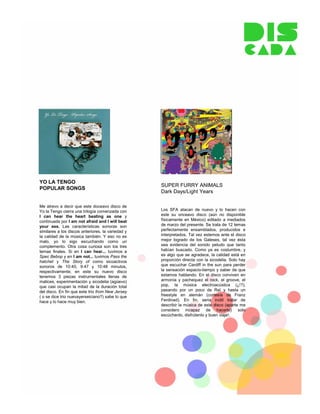 YO LA TENGO
                                                   SUPER FURRY ANIMALS
POPULAR SONGS
                                                   Dark Days/Light Years

Me atrevo a decir que este doceavo disco de
Yo la Tengo cierra una trilogía comenzada con      Los SFA atacan de nuevo y lo hacen con
I can hear the heart beating as one y              este su onceavo disco (aún no disponible
continuada por I am not afraid and I will beat     físicamente en México) editado a mediados
your ass. Las características sonoras son          de marzo del presente. Se trata de 12 temas
similares a los discos anteriores, la variedad y   perfectamente ensamblados, producidos e
la calidad de la música también. Y eso no es       interpretados. Tal vez estemos ante el disco
malo, yo lo sigo escuchando como un                mejor logrado de los Galeses, tal vez ésta
complemento. Otra cosa curiosa son los tres        sea evidencia del sonido peludo que tanto
temas finales. Si en I can hear... tuvimos a       habían buscado. Como ya es costumbre, y
Spec Bebop y en I am not... tuvimos Pass the       es algo que se agradece, la calidad está en
hatchet y The Story of como sicoactivos            proporción directa con la sicodelia. Solo hay
sonoros de 10:40, 9:47 y 10:48 minutos,            que escuchar Cardiff in the sun para perder
respectivamente; en este su nuevo disco            la sensación espacio-tiempo y saber de que
tenemos 3 piezas instrumentales llenas de          estamos hablando. En el disco conviven en
matices, experimentación y sicodelia (agüevo)      armonía y pachequez el rock, el groove, el
que casi ocupan la mitad de la duración total      pop, la música electroacústica (¿!?),
del disco. En fin que este trio from New Jersey    pasando por un poco de Raï y hasta un
( o se dice trio nuevayerseiciano?) sabe lo que    freestyle en alemán (cortesía de Franz
hace y lo hace muy bien.                           Ferdinad). En fin, seria inútil tratar de
                                                   describir la música de este disco (aparte me
                                                   considero incapaz de hacerlo) solo
                                                   escúchenlo, disfrútenlo y buen viaje!.
 